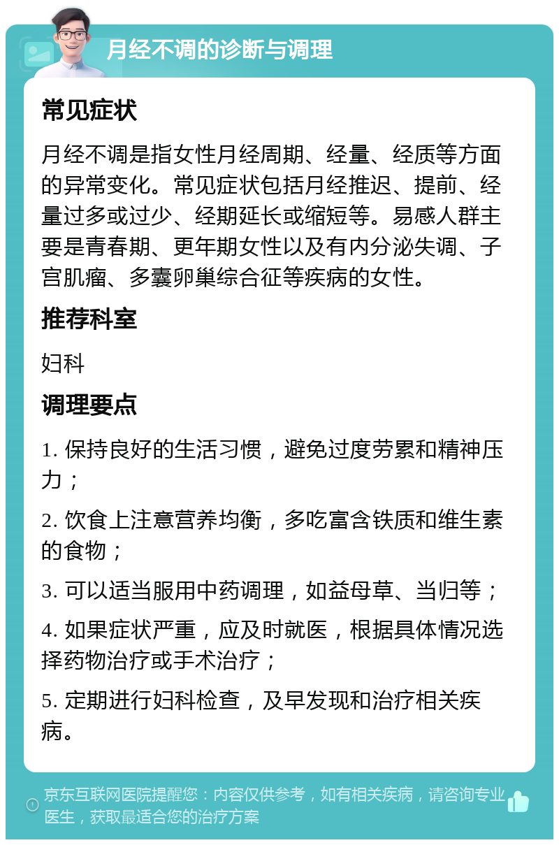 月经不调的诊断与调理 常见症状 月经不调是指女性月经周期、经量、经质等方面的异常变化。常见症状包括月经推迟、提前、经量过多或过少、经期延长或缩短等。易感人群主要是青春期、更年期女性以及有内分泌失调、子宫肌瘤、多囊卵巢综合征等疾病的女性。 推荐科室 妇科 调理要点 1. 保持良好的生活习惯，避免过度劳累和精神压力； 2. 饮食上注意营养均衡，多吃富含铁质和维生素的食物； 3. 可以适当服用中药调理，如益母草、当归等； 4. 如果症状严重，应及时就医，根据具体情况选择药物治疗或手术治疗； 5. 定期进行妇科检查，及早发现和治疗相关疾病。