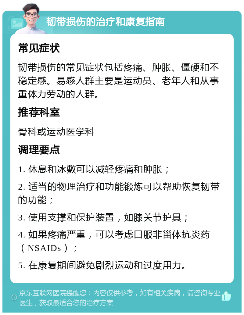 韧带损伤的治疗和康复指南 常见症状 韧带损伤的常见症状包括疼痛、肿胀、僵硬和不稳定感。易感人群主要是运动员、老年人和从事重体力劳动的人群。 推荐科室 骨科或运动医学科 调理要点 1. 休息和冰敷可以减轻疼痛和肿胀； 2. 适当的物理治疗和功能锻炼可以帮助恢复韧带的功能； 3. 使用支撑和保护装置，如膝关节护具； 4. 如果疼痛严重，可以考虑口服非甾体抗炎药（NSAIDs）； 5. 在康复期间避免剧烈运动和过度用力。