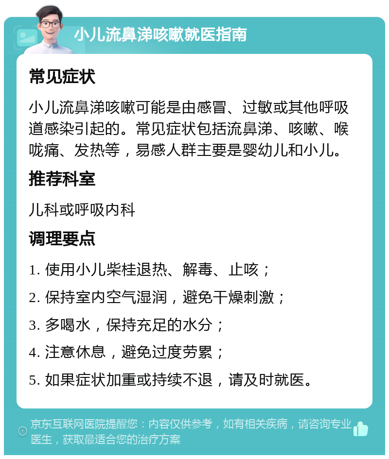 小儿流鼻涕咳嗽就医指南 常见症状 小儿流鼻涕咳嗽可能是由感冒、过敏或其他呼吸道感染引起的。常见症状包括流鼻涕、咳嗽、喉咙痛、发热等，易感人群主要是婴幼儿和小儿。 推荐科室 儿科或呼吸内科 调理要点 1. 使用小儿柴桂退热、解毒、止咳； 2. 保持室内空气湿润，避免干燥刺激； 3. 多喝水，保持充足的水分； 4. 注意休息，避免过度劳累； 5. 如果症状加重或持续不退，请及时就医。