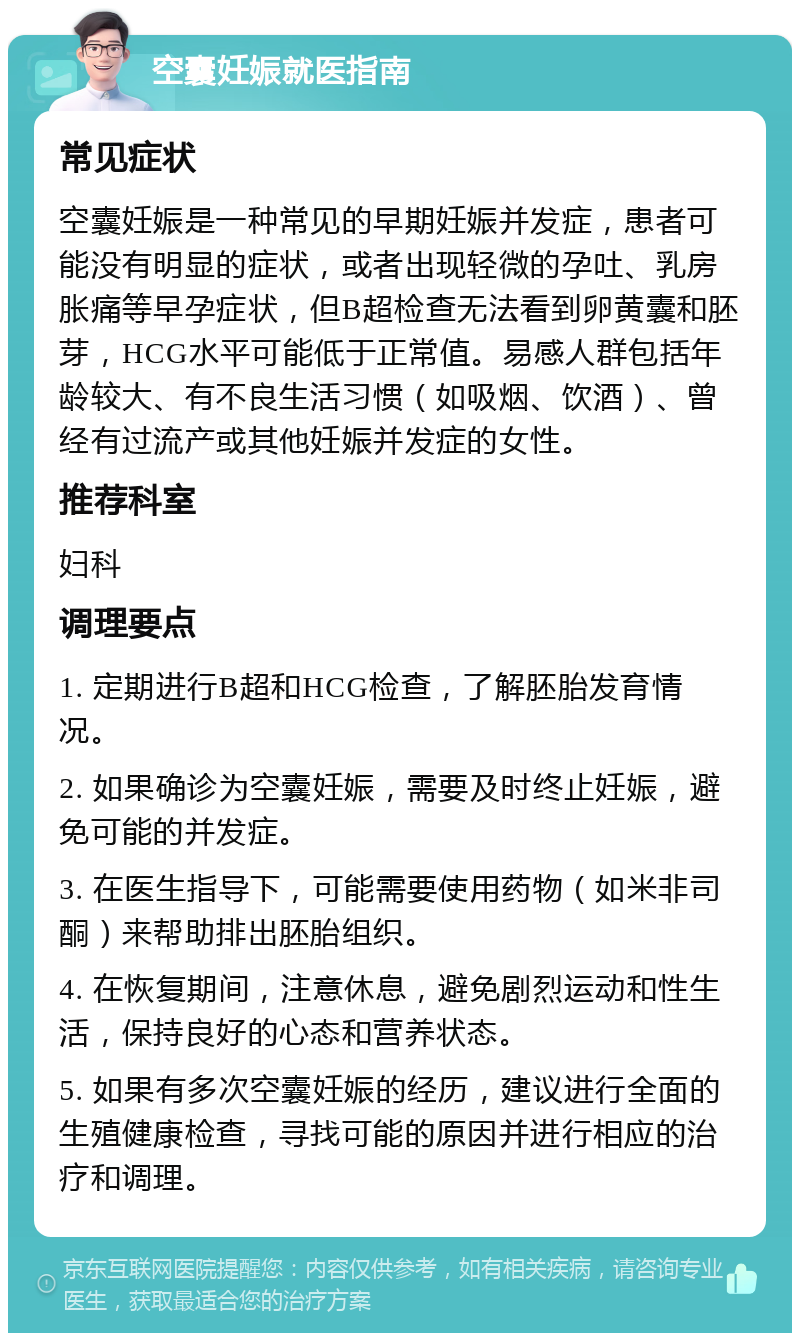 空囊妊娠就医指南 常见症状 空囊妊娠是一种常见的早期妊娠并发症，患者可能没有明显的症状，或者出现轻微的孕吐、乳房胀痛等早孕症状，但B超检查无法看到卵黄囊和胚芽，HCG水平可能低于正常值。易感人群包括年龄较大、有不良生活习惯（如吸烟、饮酒）、曾经有过流产或其他妊娠并发症的女性。 推荐科室 妇科 调理要点 1. 定期进行B超和HCG检查，了解胚胎发育情况。 2. 如果确诊为空囊妊娠，需要及时终止妊娠，避免可能的并发症。 3. 在医生指导下，可能需要使用药物（如米非司酮）来帮助排出胚胎组织。 4. 在恢复期间，注意休息，避免剧烈运动和性生活，保持良好的心态和营养状态。 5. 如果有多次空囊妊娠的经历，建议进行全面的生殖健康检查，寻找可能的原因并进行相应的治疗和调理。