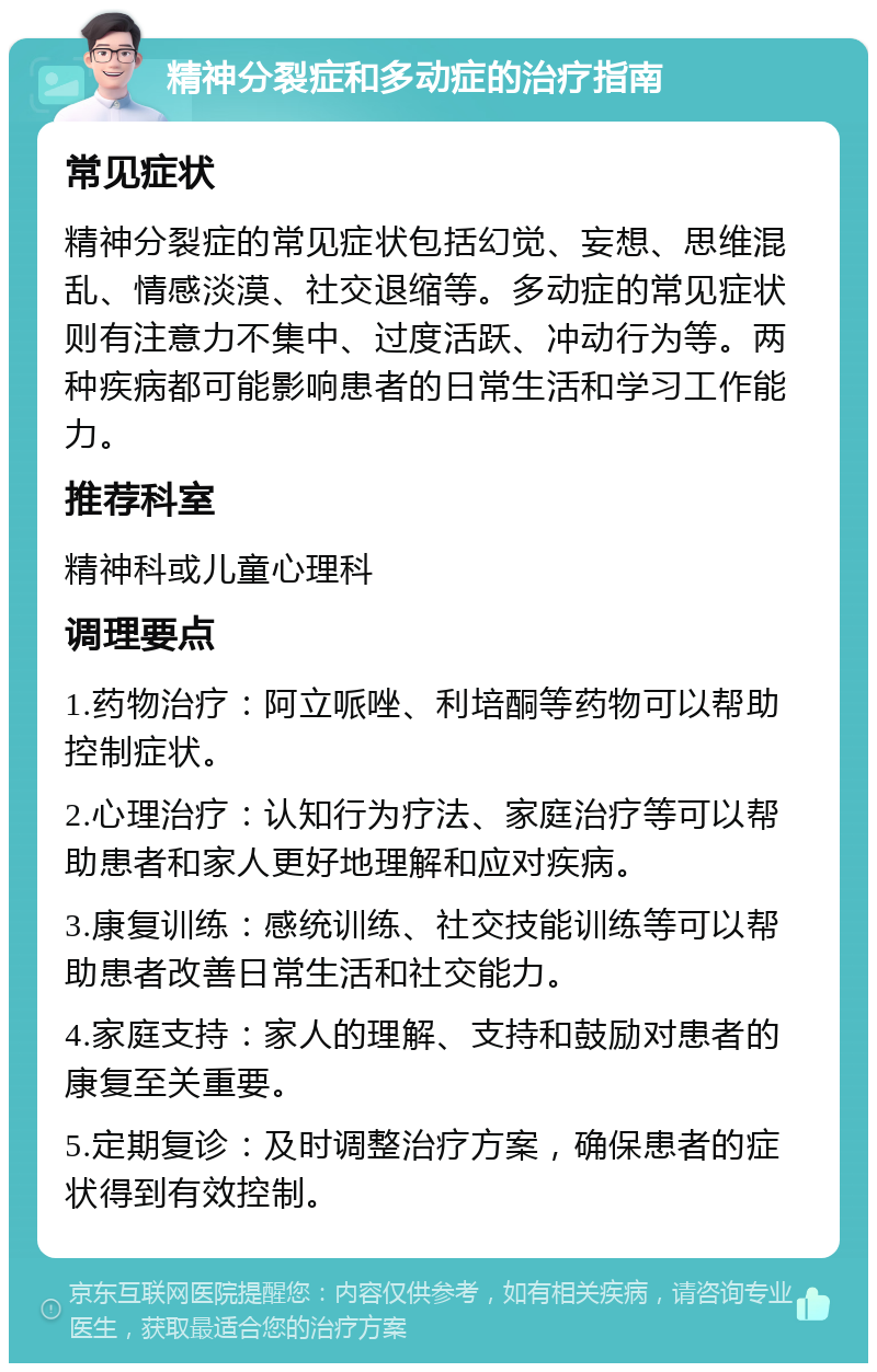 精神分裂症和多动症的治疗指南 常见症状 精神分裂症的常见症状包括幻觉、妄想、思维混乱、情感淡漠、社交退缩等。多动症的常见症状则有注意力不集中、过度活跃、冲动行为等。两种疾病都可能影响患者的日常生活和学习工作能力。 推荐科室 精神科或儿童心理科 调理要点 1.药物治疗：阿立哌唑、利培酮等药物可以帮助控制症状。 2.心理治疗：认知行为疗法、家庭治疗等可以帮助患者和家人更好地理解和应对疾病。 3.康复训练：感统训练、社交技能训练等可以帮助患者改善日常生活和社交能力。 4.家庭支持：家人的理解、支持和鼓励对患者的康复至关重要。 5.定期复诊：及时调整治疗方案，确保患者的症状得到有效控制。