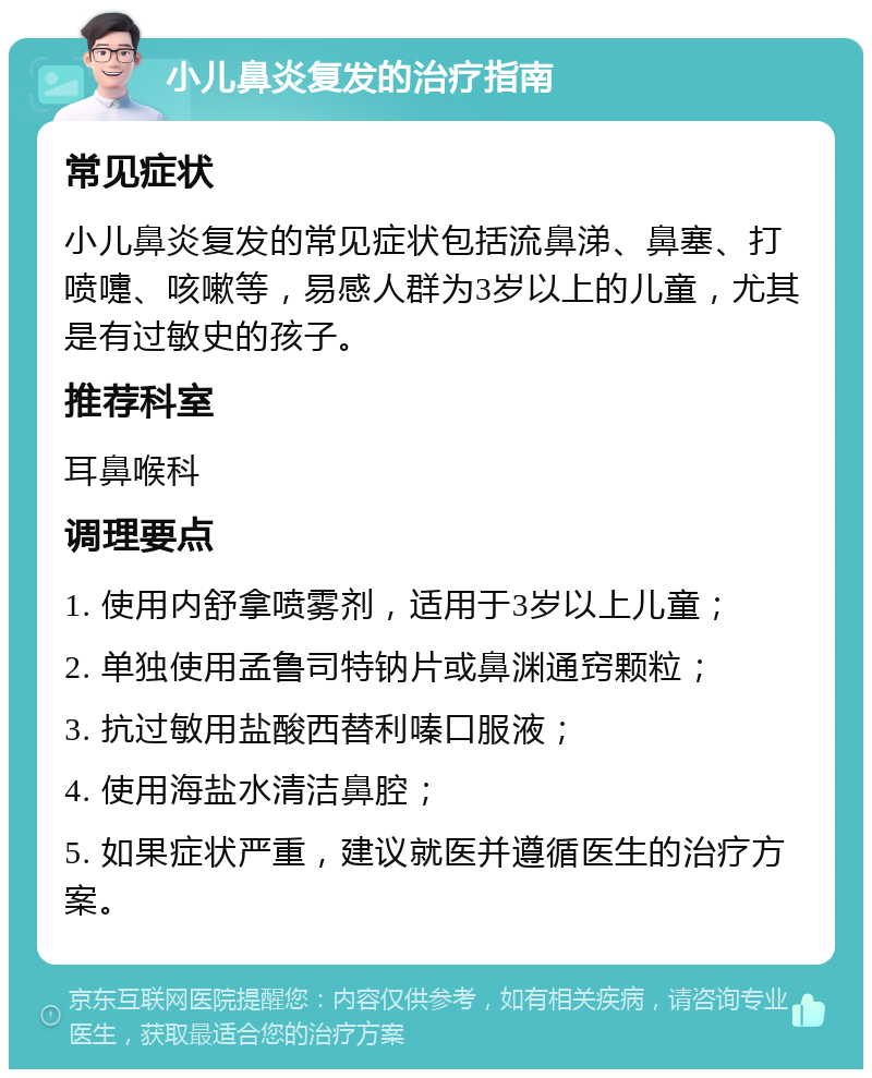 小儿鼻炎复发的治疗指南 常见症状 小儿鼻炎复发的常见症状包括流鼻涕、鼻塞、打喷嚏、咳嗽等，易感人群为3岁以上的儿童，尤其是有过敏史的孩子。 推荐科室 耳鼻喉科 调理要点 1. 使用内舒拿喷雾剂，适用于3岁以上儿童； 2. 单独使用孟鲁司特钠片或鼻渊通窍颗粒； 3. 抗过敏用盐酸西替利嗪口服液； 4. 使用海盐水清洁鼻腔； 5. 如果症状严重，建议就医并遵循医生的治疗方案。