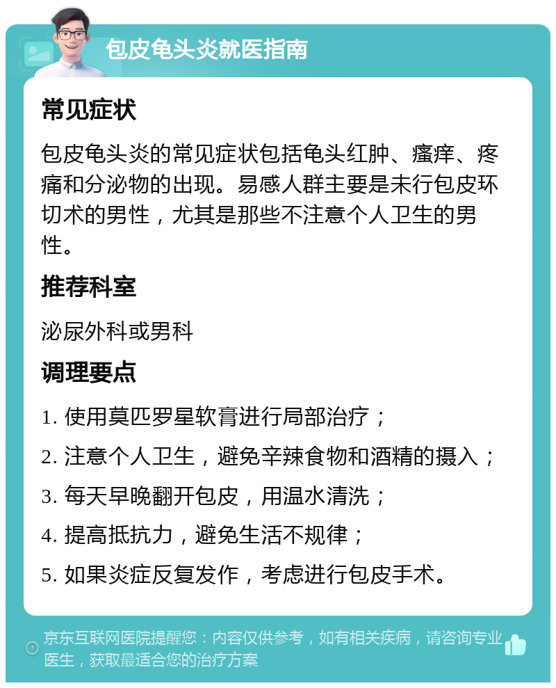 包皮龟头炎就医指南 常见症状 包皮龟头炎的常见症状包括龟头红肿、瘙痒、疼痛和分泌物的出现。易感人群主要是未行包皮环切术的男性，尤其是那些不注意个人卫生的男性。 推荐科室 泌尿外科或男科 调理要点 1. 使用莫匹罗星软膏进行局部治疗； 2. 注意个人卫生，避免辛辣食物和酒精的摄入； 3. 每天早晚翻开包皮，用温水清洗； 4. 提高抵抗力，避免生活不规律； 5. 如果炎症反复发作，考虑进行包皮手术。