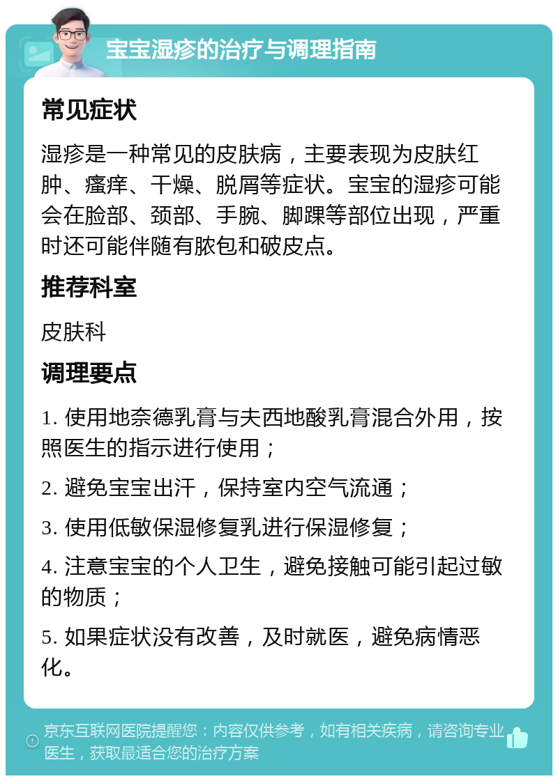 宝宝湿疹的治疗与调理指南 常见症状 湿疹是一种常见的皮肤病，主要表现为皮肤红肿、瘙痒、干燥、脱屑等症状。宝宝的湿疹可能会在脸部、颈部、手腕、脚踝等部位出现，严重时还可能伴随有脓包和破皮点。 推荐科室 皮肤科 调理要点 1. 使用地奈德乳膏与夫西地酸乳膏混合外用，按照医生的指示进行使用； 2. 避免宝宝出汗，保持室内空气流通； 3. 使用低敏保湿修复乳进行保湿修复； 4. 注意宝宝的个人卫生，避免接触可能引起过敏的物质； 5. 如果症状没有改善，及时就医，避免病情恶化。