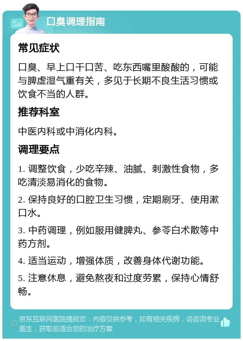 口臭调理指南 常见症状 口臭、早上口干口苦、吃东西嘴里酸酸的，可能与脾虚湿气重有关，多见于长期不良生活习惯或饮食不当的人群。 推荐科室 中医内科或中消化内科。 调理要点 1. 调整饮食，少吃辛辣、油腻、刺激性食物，多吃清淡易消化的食物。 2. 保持良好的口腔卫生习惯，定期刷牙、使用漱口水。 3. 中药调理，例如服用健脾丸、参苓白术散等中药方剂。 4. 适当运动，增强体质，改善身体代谢功能。 5. 注意休息，避免熬夜和过度劳累，保持心情舒畅。