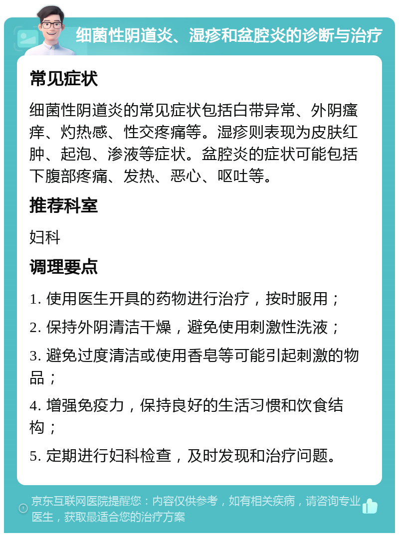 细菌性阴道炎、湿疹和盆腔炎的诊断与治疗 常见症状 细菌性阴道炎的常见症状包括白带异常、外阴瘙痒、灼热感、性交疼痛等。湿疹则表现为皮肤红肿、起泡、渗液等症状。盆腔炎的症状可能包括下腹部疼痛、发热、恶心、呕吐等。 推荐科室 妇科 调理要点 1. 使用医生开具的药物进行治疗，按时服用； 2. 保持外阴清洁干燥，避免使用刺激性洗液； 3. 避免过度清洁或使用香皂等可能引起刺激的物品； 4. 增强免疫力，保持良好的生活习惯和饮食结构； 5. 定期进行妇科检查，及时发现和治疗问题。