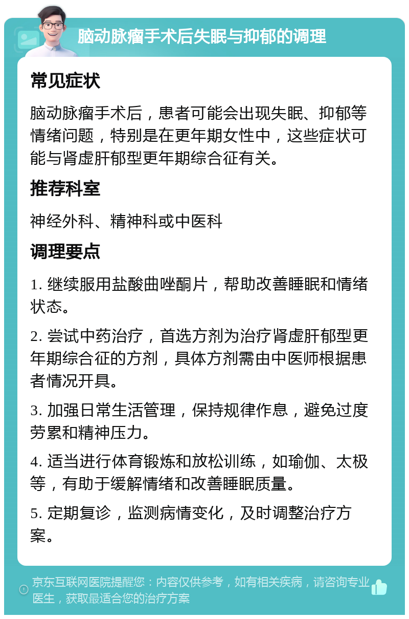 脑动脉瘤手术后失眠与抑郁的调理 常见症状 脑动脉瘤手术后，患者可能会出现失眠、抑郁等情绪问题，特别是在更年期女性中，这些症状可能与肾虚肝郁型更年期综合征有关。 推荐科室 神经外科、精神科或中医科 调理要点 1. 继续服用盐酸曲唑酮片，帮助改善睡眠和情绪状态。 2. 尝试中药治疗，首选方剂为治疗肾虚肝郁型更年期综合征的方剂，具体方剂需由中医师根据患者情况开具。 3. 加强日常生活管理，保持规律作息，避免过度劳累和精神压力。 4. 适当进行体育锻炼和放松训练，如瑜伽、太极等，有助于缓解情绪和改善睡眠质量。 5. 定期复诊，监测病情变化，及时调整治疗方案。