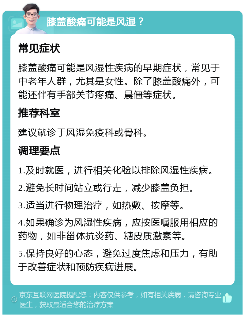 膝盖酸痛可能是风湿？ 常见症状 膝盖酸痛可能是风湿性疾病的早期症状，常见于中老年人群，尤其是女性。除了膝盖酸痛外，可能还伴有手部关节疼痛、晨僵等症状。 推荐科室 建议就诊于风湿免疫科或骨科。 调理要点 1.及时就医，进行相关化验以排除风湿性疾病。 2.避免长时间站立或行走，减少膝盖负担。 3.适当进行物理治疗，如热敷、按摩等。 4.如果确诊为风湿性疾病，应按医嘱服用相应的药物，如非甾体抗炎药、糖皮质激素等。 5.保持良好的心态，避免过度焦虑和压力，有助于改善症状和预防疾病进展。