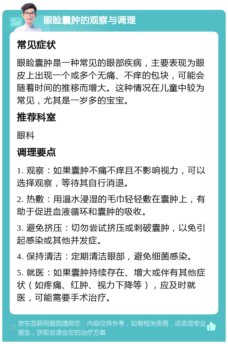 眼睑囊肿的观察与调理 常见症状 眼睑囊肿是一种常见的眼部疾病，主要表现为眼皮上出现一个或多个无痛、不痒的包块，可能会随着时间的推移而增大。这种情况在儿童中较为常见，尤其是一岁多的宝宝。 推荐科室 眼科 调理要点 1. 观察：如果囊肿不痛不痒且不影响视力，可以选择观察，等待其自行消退。 2. 热敷：用温水浸湿的毛巾轻轻敷在囊肿上，有助于促进血液循环和囊肿的吸收。 3. 避免挤压：切勿尝试挤压或刺破囊肿，以免引起感染或其他并发症。 4. 保持清洁：定期清洁眼部，避免细菌感染。 5. 就医：如果囊肿持续存在、增大或伴有其他症状（如疼痛、红肿、视力下降等），应及时就医，可能需要手术治疗。