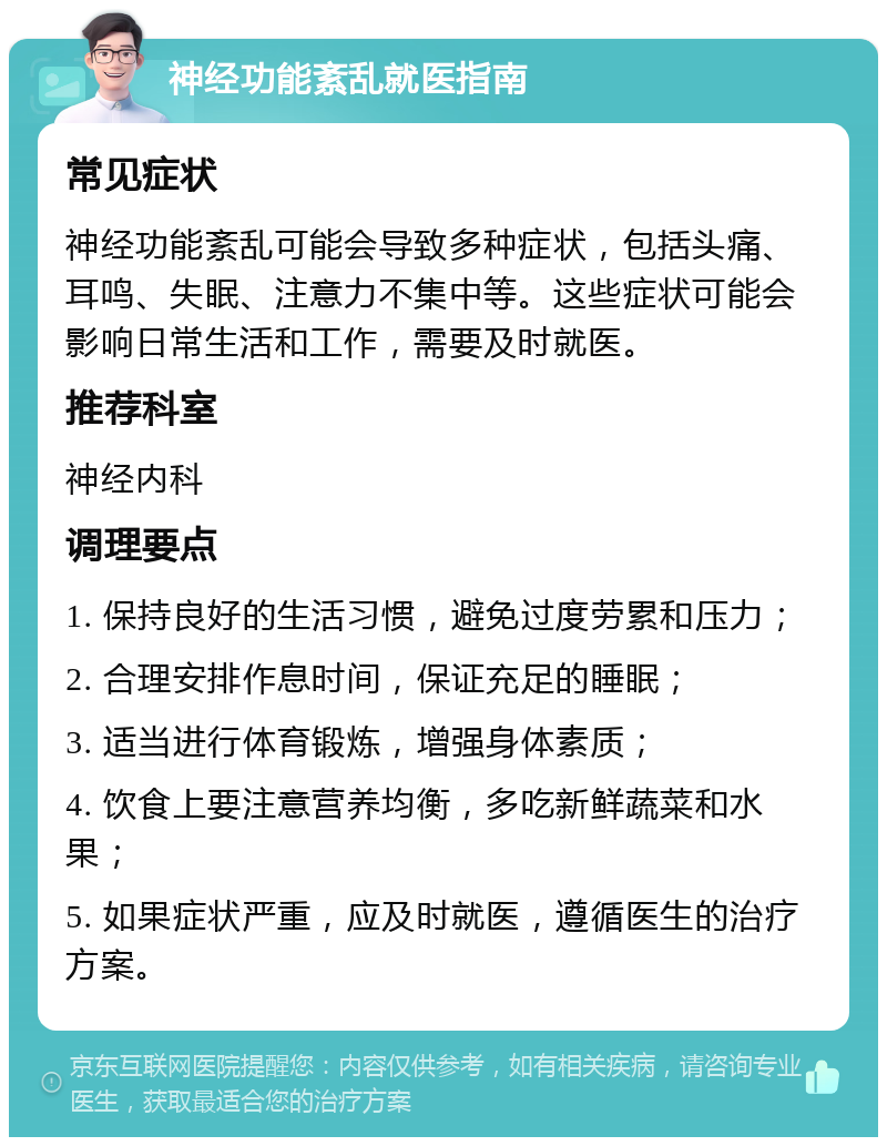 神经功能紊乱就医指南 常见症状 神经功能紊乱可能会导致多种症状，包括头痛、耳鸣、失眠、注意力不集中等。这些症状可能会影响日常生活和工作，需要及时就医。 推荐科室 神经内科 调理要点 1. 保持良好的生活习惯，避免过度劳累和压力； 2. 合理安排作息时间，保证充足的睡眠； 3. 适当进行体育锻炼，增强身体素质； 4. 饮食上要注意营养均衡，多吃新鲜蔬菜和水果； 5. 如果症状严重，应及时就医，遵循医生的治疗方案。