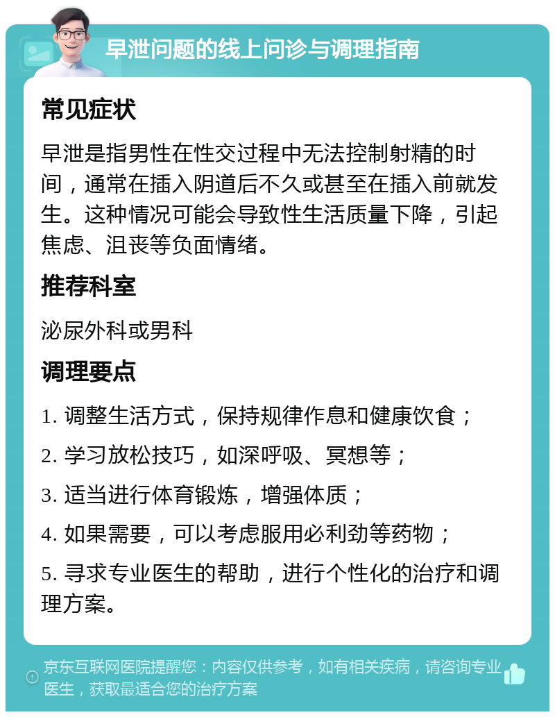 早泄问题的线上问诊与调理指南 常见症状 早泄是指男性在性交过程中无法控制射精的时间，通常在插入阴道后不久或甚至在插入前就发生。这种情况可能会导致性生活质量下降，引起焦虑、沮丧等负面情绪。 推荐科室 泌尿外科或男科 调理要点 1. 调整生活方式，保持规律作息和健康饮食； 2. 学习放松技巧，如深呼吸、冥想等； 3. 适当进行体育锻炼，增强体质； 4. 如果需要，可以考虑服用必利劲等药物； 5. 寻求专业医生的帮助，进行个性化的治疗和调理方案。