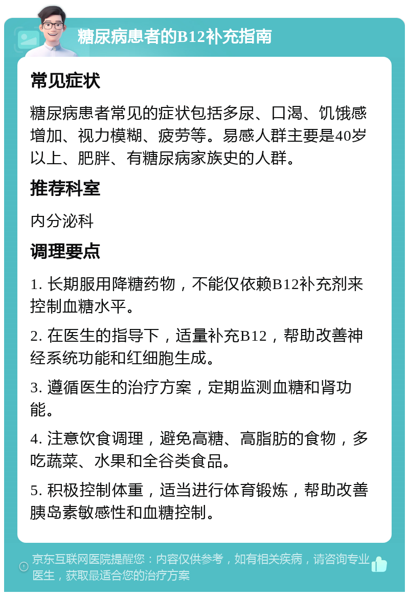 糖尿病患者的B12补充指南 常见症状 糖尿病患者常见的症状包括多尿、口渴、饥饿感增加、视力模糊、疲劳等。易感人群主要是40岁以上、肥胖、有糖尿病家族史的人群。 推荐科室 内分泌科 调理要点 1. 长期服用降糖药物，不能仅依赖B12补充剂来控制血糖水平。 2. 在医生的指导下，适量补充B12，帮助改善神经系统功能和红细胞生成。 3. 遵循医生的治疗方案，定期监测血糖和肾功能。 4. 注意饮食调理，避免高糖、高脂肪的食物，多吃蔬菜、水果和全谷类食品。 5. 积极控制体重，适当进行体育锻炼，帮助改善胰岛素敏感性和血糖控制。