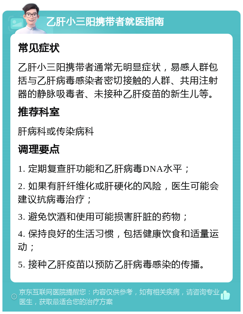 乙肝小三阳携带者就医指南 常见症状 乙肝小三阳携带者通常无明显症状，易感人群包括与乙肝病毒感染者密切接触的人群、共用注射器的静脉吸毒者、未接种乙肝疫苗的新生儿等。 推荐科室 肝病科或传染病科 调理要点 1. 定期复查肝功能和乙肝病毒DNA水平； 2. 如果有肝纤维化或肝硬化的风险，医生可能会建议抗病毒治疗； 3. 避免饮酒和使用可能损害肝脏的药物； 4. 保持良好的生活习惯，包括健康饮食和适量运动； 5. 接种乙肝疫苗以预防乙肝病毒感染的传播。