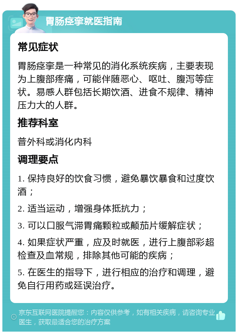 胃肠痉挛就医指南 常见症状 胃肠痉挛是一种常见的消化系统疾病，主要表现为上腹部疼痛，可能伴随恶心、呕吐、腹泻等症状。易感人群包括长期饮酒、进食不规律、精神压力大的人群。 推荐科室 普外科或消化内科 调理要点 1. 保持良好的饮食习惯，避免暴饮暴食和过度饮酒； 2. 适当运动，增强身体抵抗力； 3. 可以口服气滞胃痛颗粒或颠茄片缓解症状； 4. 如果症状严重，应及时就医，进行上腹部彩超检查及血常规，排除其他可能的疾病； 5. 在医生的指导下，进行相应的治疗和调理，避免自行用药或延误治疗。