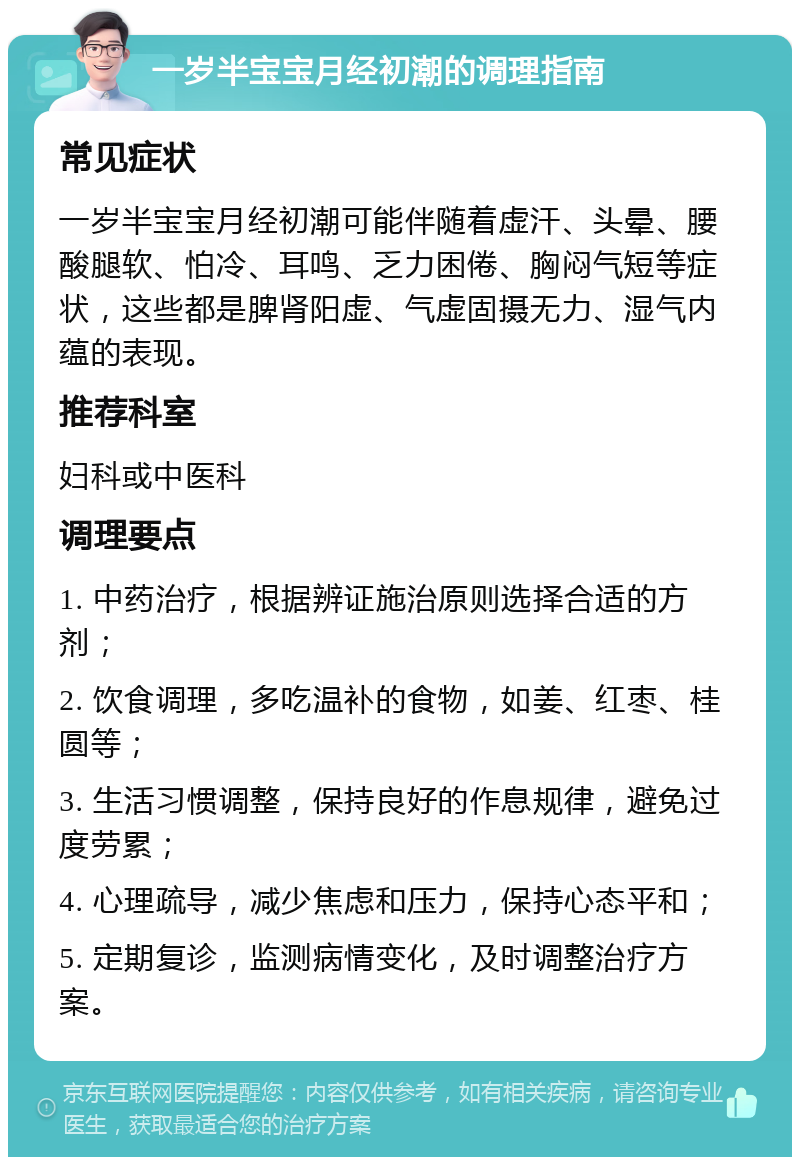 一岁半宝宝月经初潮的调理指南 常见症状 一岁半宝宝月经初潮可能伴随着虚汗、头晕、腰酸腿软、怕冷、耳鸣、乏力困倦、胸闷气短等症状，这些都是脾肾阳虚、气虚固摄无力、湿气内蕴的表现。 推荐科室 妇科或中医科 调理要点 1. 中药治疗，根据辨证施治原则选择合适的方剂； 2. 饮食调理，多吃温补的食物，如姜、红枣、桂圆等； 3. 生活习惯调整，保持良好的作息规律，避免过度劳累； 4. 心理疏导，减少焦虑和压力，保持心态平和； 5. 定期复诊，监测病情变化，及时调整治疗方案。