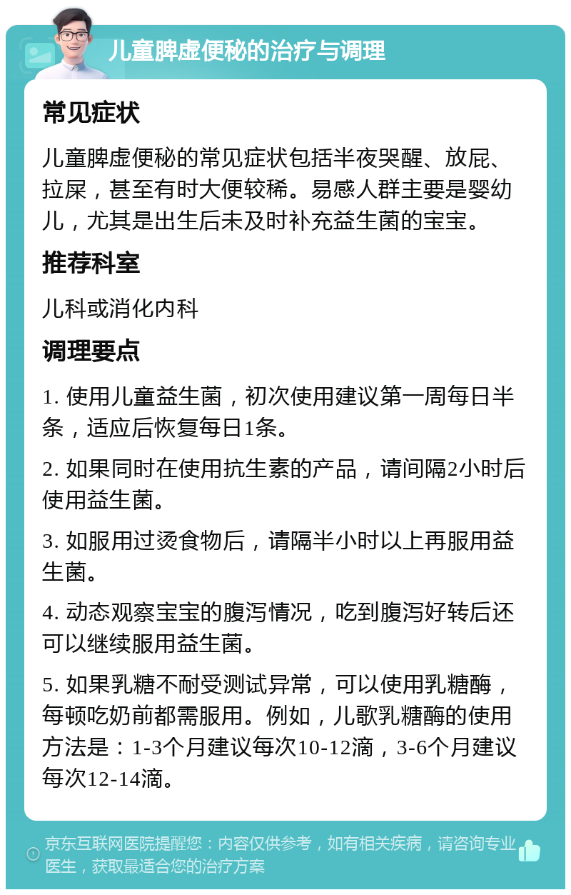 儿童脾虚便秘的治疗与调理 常见症状 儿童脾虚便秘的常见症状包括半夜哭醒、放屁、拉屎，甚至有时大便较稀。易感人群主要是婴幼儿，尤其是出生后未及时补充益生菌的宝宝。 推荐科室 儿科或消化内科 调理要点 1. 使用儿童益生菌，初次使用建议第一周每日半条，适应后恢复每日1条。 2. 如果同时在使用抗生素的产品，请间隔2小时后使用益生菌。 3. 如服用过烫食物后，请隔半小时以上再服用益生菌。 4. 动态观察宝宝的腹泻情况，吃到腹泻好转后还可以继续服用益生菌。 5. 如果乳糖不耐受测试异常，可以使用乳糖酶，每顿吃奶前都需服用。例如，儿歌乳糖酶的使用方法是：1-3个月建议每次10-12滴，3-6个月建议每次12-14滴。