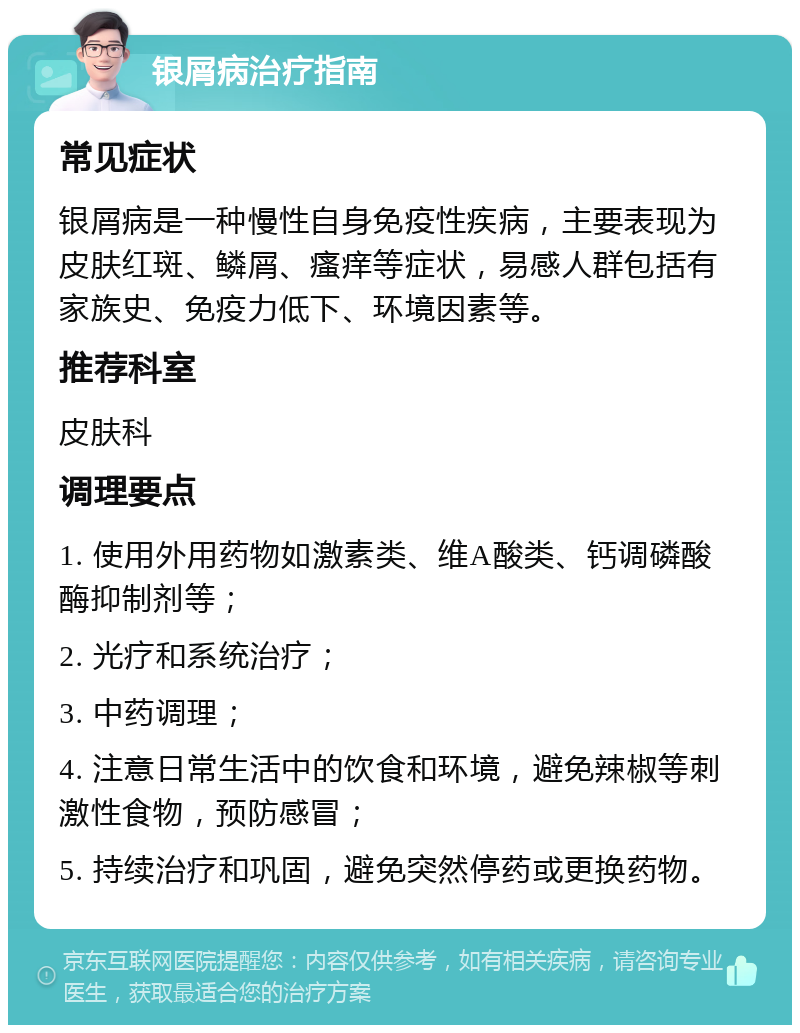 银屑病治疗指南 常见症状 银屑病是一种慢性自身免疫性疾病，主要表现为皮肤红斑、鳞屑、瘙痒等症状，易感人群包括有家族史、免疫力低下、环境因素等。 推荐科室 皮肤科 调理要点 1. 使用外用药物如激素类、维A酸类、钙调磷酸酶抑制剂等； 2. 光疗和系统治疗； 3. 中药调理； 4. 注意日常生活中的饮食和环境，避免辣椒等刺激性食物，预防感冒； 5. 持续治疗和巩固，避免突然停药或更换药物。