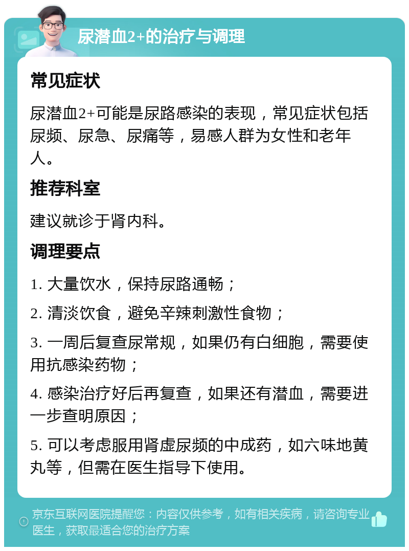 尿潜血2+的治疗与调理 常见症状 尿潜血2+可能是尿路感染的表现，常见症状包括尿频、尿急、尿痛等，易感人群为女性和老年人。 推荐科室 建议就诊于肾内科。 调理要点 1. 大量饮水，保持尿路通畅； 2. 清淡饮食，避免辛辣刺激性食物； 3. 一周后复查尿常规，如果仍有白细胞，需要使用抗感染药物； 4. 感染治疗好后再复查，如果还有潜血，需要进一步查明原因； 5. 可以考虑服用肾虚尿频的中成药，如六味地黄丸等，但需在医生指导下使用。