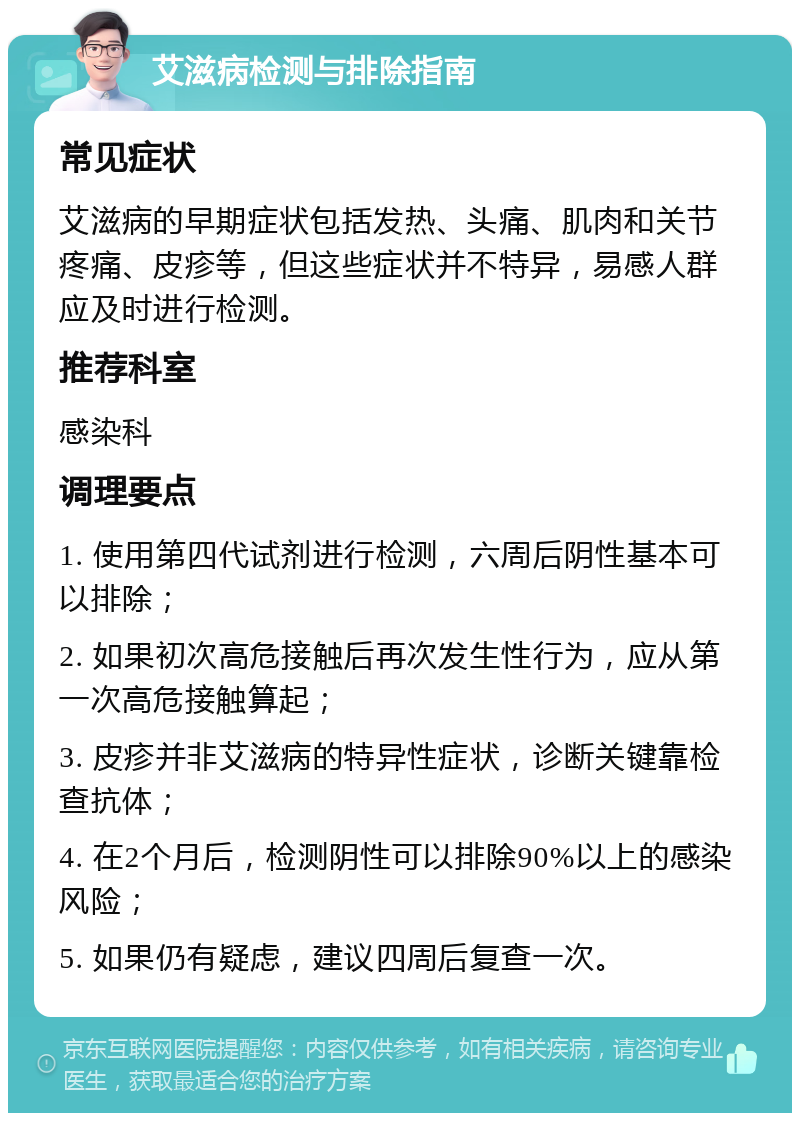 艾滋病检测与排除指南 常见症状 艾滋病的早期症状包括发热、头痛、肌肉和关节疼痛、皮疹等，但这些症状并不特异，易感人群应及时进行检测。 推荐科室 感染科 调理要点 1. 使用第四代试剂进行检测，六周后阴性基本可以排除； 2. 如果初次高危接触后再次发生性行为，应从第一次高危接触算起； 3. 皮疹并非艾滋病的特异性症状，诊断关键靠检查抗体； 4. 在2个月后，检测阴性可以排除90%以上的感染风险； 5. 如果仍有疑虑，建议四周后复查一次。