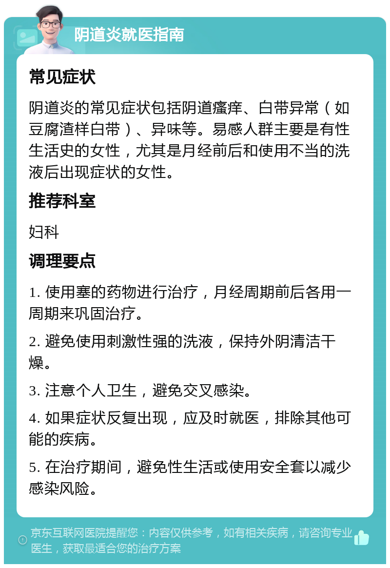 阴道炎就医指南 常见症状 阴道炎的常见症状包括阴道瘙痒、白带异常（如豆腐渣样白带）、异味等。易感人群主要是有性生活史的女性，尤其是月经前后和使用不当的洗液后出现症状的女性。 推荐科室 妇科 调理要点 1. 使用塞的药物进行治疗，月经周期前后各用一周期来巩固治疗。 2. 避免使用刺激性强的洗液，保持外阴清洁干燥。 3. 注意个人卫生，避免交叉感染。 4. 如果症状反复出现，应及时就医，排除其他可能的疾病。 5. 在治疗期间，避免性生活或使用安全套以减少感染风险。