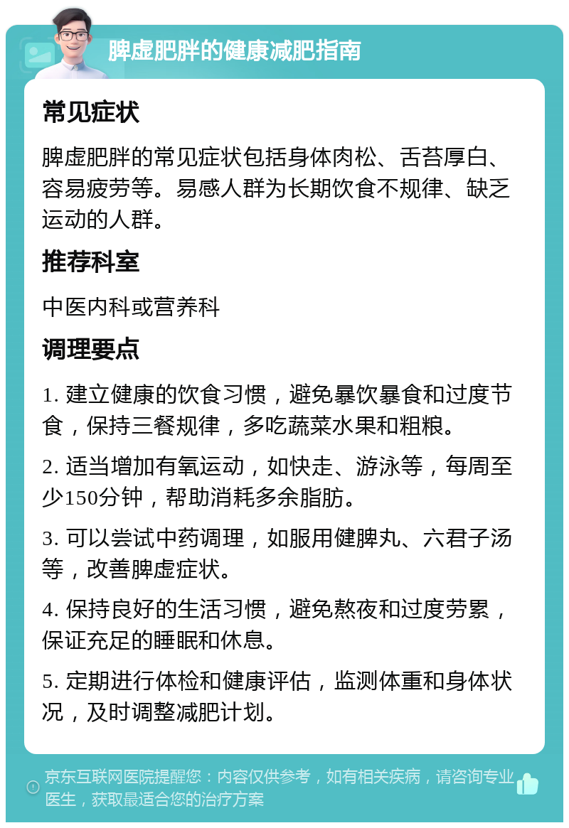 脾虚肥胖的健康减肥指南 常见症状 脾虚肥胖的常见症状包括身体肉松、舌苔厚白、容易疲劳等。易感人群为长期饮食不规律、缺乏运动的人群。 推荐科室 中医内科或营养科 调理要点 1. 建立健康的饮食习惯，避免暴饮暴食和过度节食，保持三餐规律，多吃蔬菜水果和粗粮。 2. 适当增加有氧运动，如快走、游泳等，每周至少150分钟，帮助消耗多余脂肪。 3. 可以尝试中药调理，如服用健脾丸、六君子汤等，改善脾虚症状。 4. 保持良好的生活习惯，避免熬夜和过度劳累，保证充足的睡眠和休息。 5. 定期进行体检和健康评估，监测体重和身体状况，及时调整减肥计划。