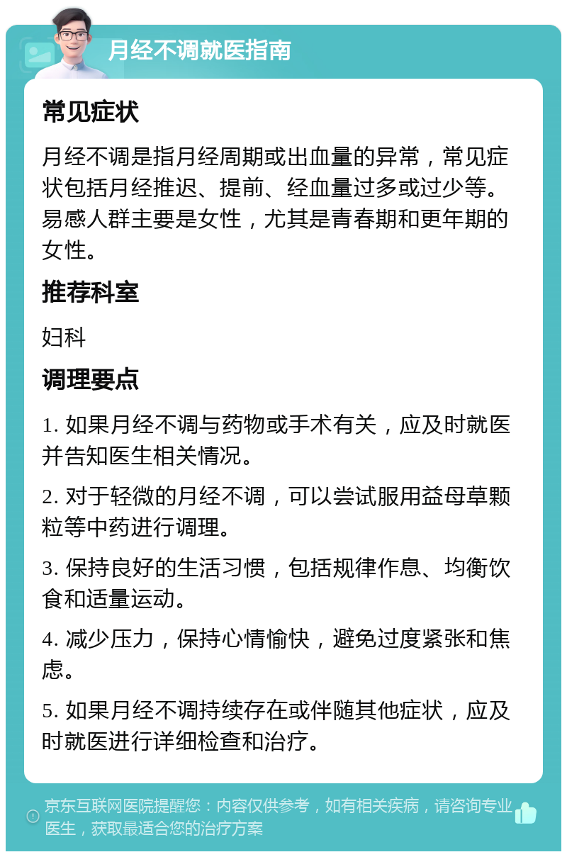 月经不调就医指南 常见症状 月经不调是指月经周期或出血量的异常，常见症状包括月经推迟、提前、经血量过多或过少等。易感人群主要是女性，尤其是青春期和更年期的女性。 推荐科室 妇科 调理要点 1. 如果月经不调与药物或手术有关，应及时就医并告知医生相关情况。 2. 对于轻微的月经不调，可以尝试服用益母草颗粒等中药进行调理。 3. 保持良好的生活习惯，包括规律作息、均衡饮食和适量运动。 4. 减少压力，保持心情愉快，避免过度紧张和焦虑。 5. 如果月经不调持续存在或伴随其他症状，应及时就医进行详细检查和治疗。