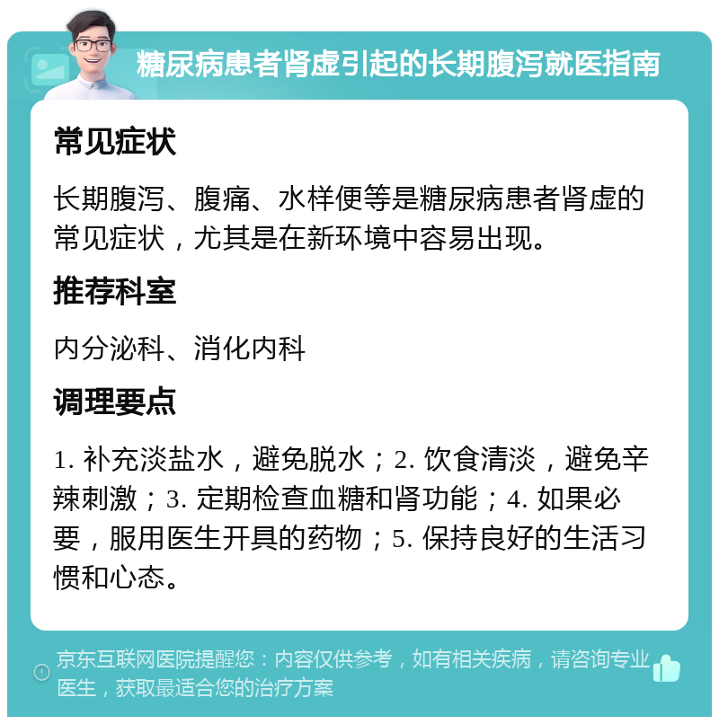 糖尿病患者肾虚引起的长期腹泻就医指南 常见症状 长期腹泻、腹痛、水样便等是糖尿病患者肾虚的常见症状，尤其是在新环境中容易出现。 推荐科室 内分泌科、消化内科 调理要点 1. 补充淡盐水，避免脱水；2. 饮食清淡，避免辛辣刺激；3. 定期检查血糖和肾功能；4. 如果必要，服用医生开具的药物；5. 保持良好的生活习惯和心态。