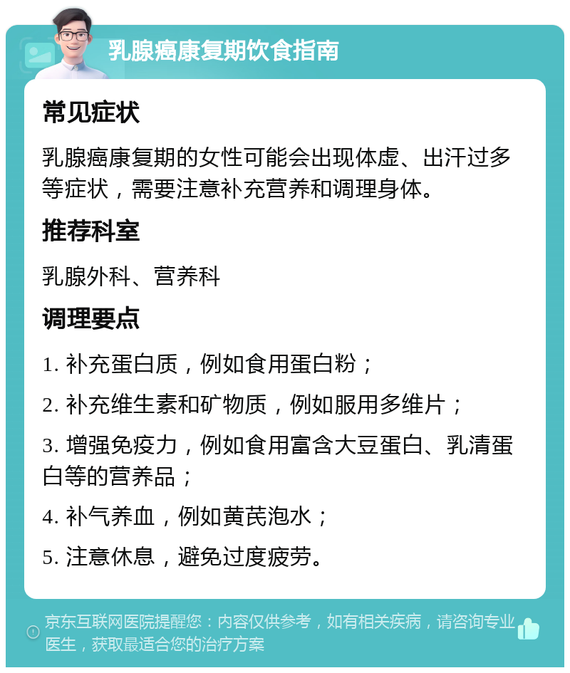 乳腺癌康复期饮食指南 常见症状 乳腺癌康复期的女性可能会出现体虚、出汗过多等症状，需要注意补充营养和调理身体。 推荐科室 乳腺外科、营养科 调理要点 1. 补充蛋白质，例如食用蛋白粉； 2. 补充维生素和矿物质，例如服用多维片； 3. 增强免疫力，例如食用富含大豆蛋白、乳清蛋白等的营养品； 4. 补气养血，例如黄芪泡水； 5. 注意休息，避免过度疲劳。