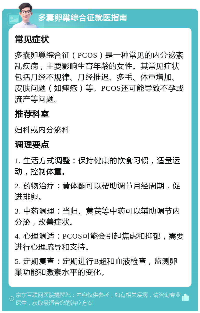 多囊卵巢综合征就医指南 常见症状 多囊卵巢综合征（PCOS）是一种常见的内分泌紊乱疾病，主要影响生育年龄的女性。其常见症状包括月经不规律、月经推迟、多毛、体重增加、皮肤问题（如痤疮）等。PCOS还可能导致不孕或流产等问题。 推荐科室 妇科或内分泌科 调理要点 1. 生活方式调整：保持健康的饮食习惯，适量运动，控制体重。 2. 药物治疗：黄体酮可以帮助调节月经周期，促进排卵。 3. 中药调理：当归、黄芪等中药可以辅助调节内分泌，改善症状。 4. 心理调适：PCOS可能会引起焦虑和抑郁，需要进行心理疏导和支持。 5. 定期复查：定期进行B超和血液检查，监测卵巢功能和激素水平的变化。