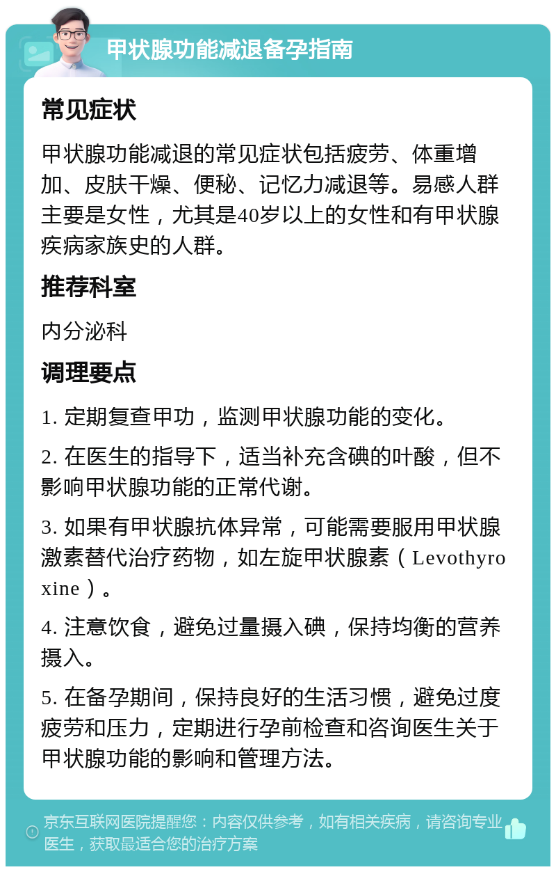 甲状腺功能减退备孕指南 常见症状 甲状腺功能减退的常见症状包括疲劳、体重增加、皮肤干燥、便秘、记忆力减退等。易感人群主要是女性，尤其是40岁以上的女性和有甲状腺疾病家族史的人群。 推荐科室 内分泌科 调理要点 1. 定期复查甲功，监测甲状腺功能的变化。 2. 在医生的指导下，适当补充含碘的叶酸，但不影响甲状腺功能的正常代谢。 3. 如果有甲状腺抗体异常，可能需要服用甲状腺激素替代治疗药物，如左旋甲状腺素（Levothyroxine）。 4. 注意饮食，避免过量摄入碘，保持均衡的营养摄入。 5. 在备孕期间，保持良好的生活习惯，避免过度疲劳和压力，定期进行孕前检查和咨询医生关于甲状腺功能的影响和管理方法。