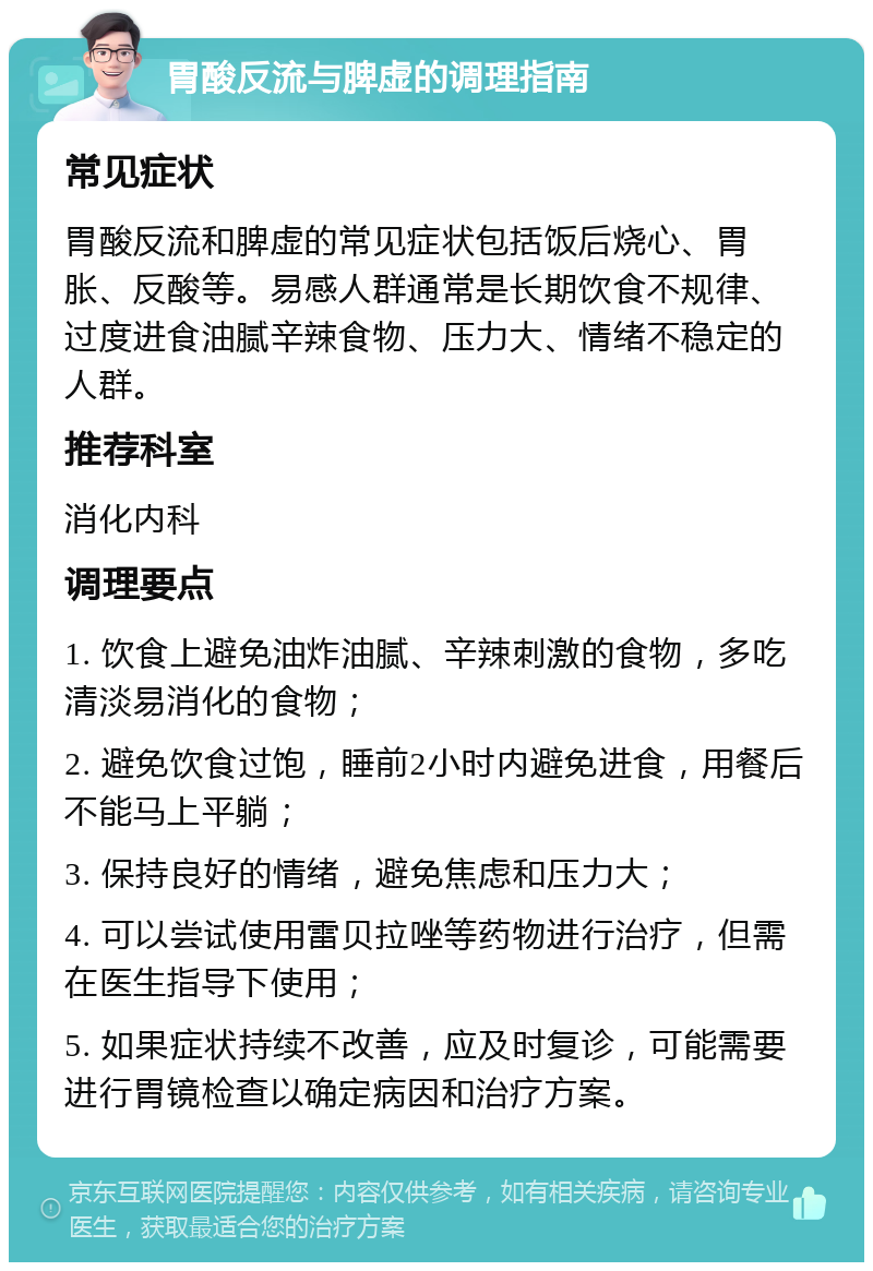 胃酸反流与脾虚的调理指南 常见症状 胃酸反流和脾虚的常见症状包括饭后烧心、胃胀、反酸等。易感人群通常是长期饮食不规律、过度进食油腻辛辣食物、压力大、情绪不稳定的人群。 推荐科室 消化内科 调理要点 1. 饮食上避免油炸油腻、辛辣刺激的食物，多吃清淡易消化的食物； 2. 避免饮食过饱，睡前2小时内避免进食，用餐后不能马上平躺； 3. 保持良好的情绪，避免焦虑和压力大； 4. 可以尝试使用雷贝拉唑等药物进行治疗，但需在医生指导下使用； 5. 如果症状持续不改善，应及时复诊，可能需要进行胃镜检查以确定病因和治疗方案。