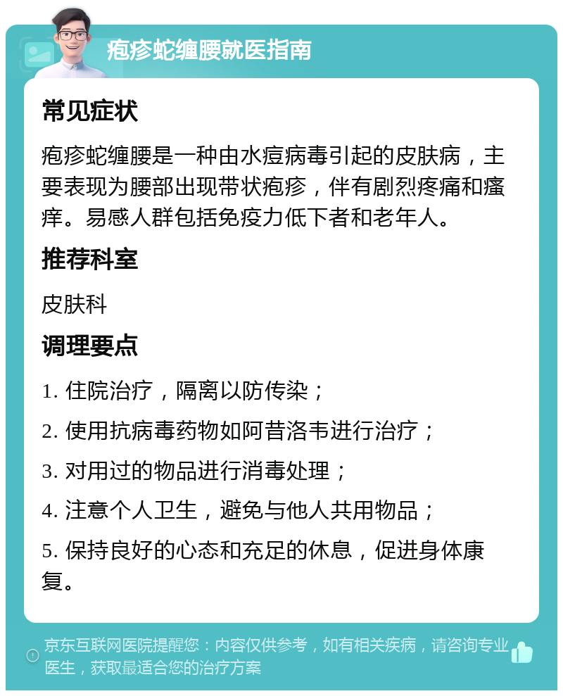 疱疹蛇缠腰就医指南 常见症状 疱疹蛇缠腰是一种由水痘病毒引起的皮肤病，主要表现为腰部出现带状疱疹，伴有剧烈疼痛和瘙痒。易感人群包括免疫力低下者和老年人。 推荐科室 皮肤科 调理要点 1. 住院治疗，隔离以防传染； 2. 使用抗病毒药物如阿昔洛韦进行治疗； 3. 对用过的物品进行消毒处理； 4. 注意个人卫生，避免与他人共用物品； 5. 保持良好的心态和充足的休息，促进身体康复。