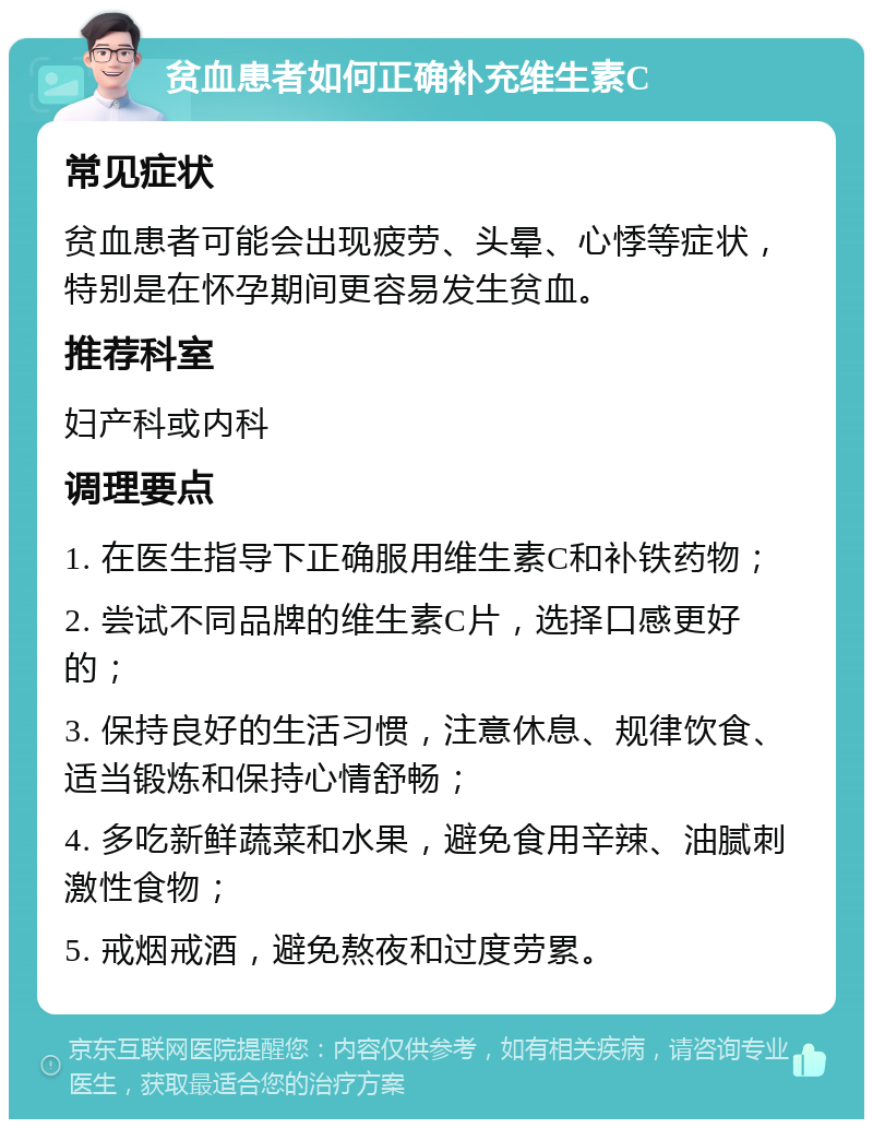 贫血患者如何正确补充维生素C 常见症状 贫血患者可能会出现疲劳、头晕、心悸等症状，特别是在怀孕期间更容易发生贫血。 推荐科室 妇产科或内科 调理要点 1. 在医生指导下正确服用维生素C和补铁药物； 2. 尝试不同品牌的维生素C片，选择口感更好的； 3. 保持良好的生活习惯，注意休息、规律饮食、适当锻炼和保持心情舒畅； 4. 多吃新鲜蔬菜和水果，避免食用辛辣、油腻刺激性食物； 5. 戒烟戒酒，避免熬夜和过度劳累。