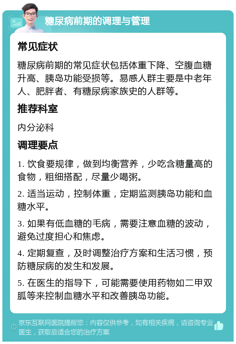 糖尿病前期的调理与管理 常见症状 糖尿病前期的常见症状包括体重下降、空腹血糖升高、胰岛功能受损等。易感人群主要是中老年人、肥胖者、有糖尿病家族史的人群等。 推荐科室 内分泌科 调理要点 1. 饮食要规律，做到均衡营养，少吃含糖量高的食物，粗细搭配，尽量少喝粥。 2. 适当运动，控制体重，定期监测胰岛功能和血糖水平。 3. 如果有低血糖的毛病，需要注意血糖的波动，避免过度担心和焦虑。 4. 定期复查，及时调整治疗方案和生活习惯，预防糖尿病的发生和发展。 5. 在医生的指导下，可能需要使用药物如二甲双胍等来控制血糖水平和改善胰岛功能。