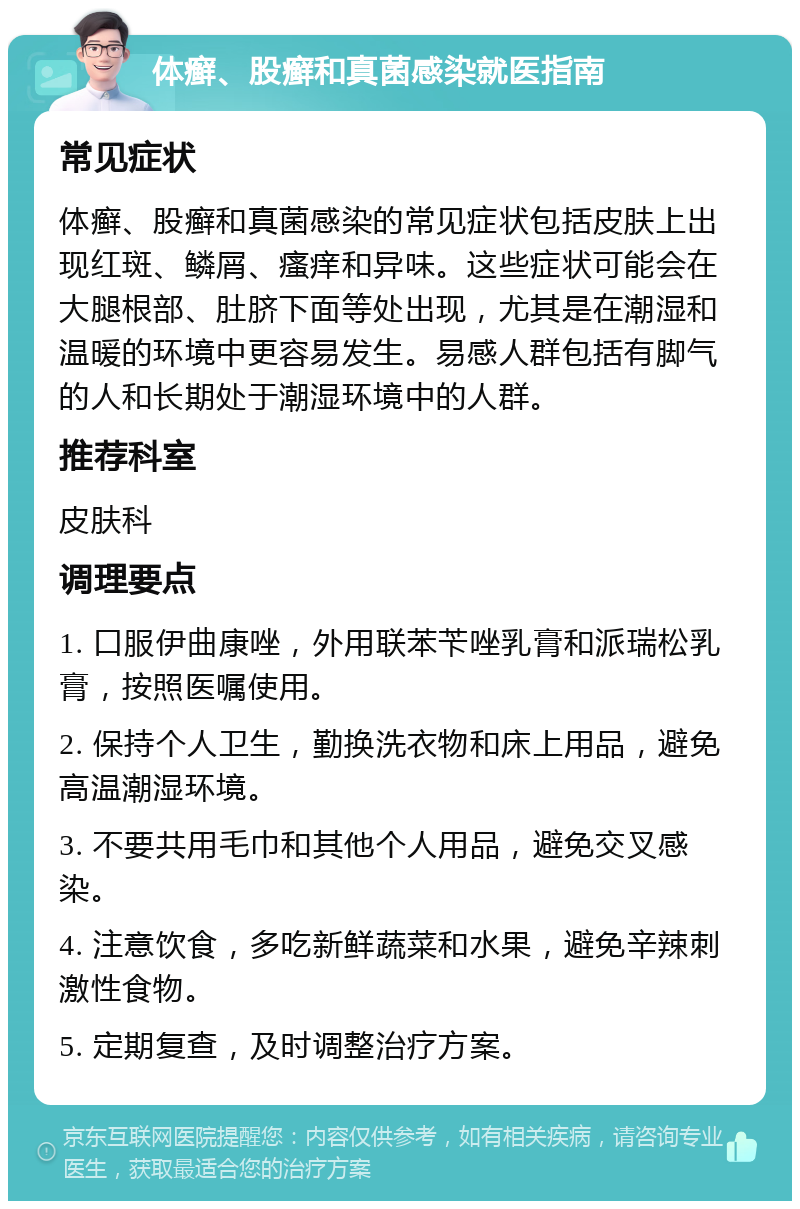 体癣、股癣和真菌感染就医指南 常见症状 体癣、股癣和真菌感染的常见症状包括皮肤上出现红斑、鳞屑、瘙痒和异味。这些症状可能会在大腿根部、肚脐下面等处出现，尤其是在潮湿和温暖的环境中更容易发生。易感人群包括有脚气的人和长期处于潮湿环境中的人群。 推荐科室 皮肤科 调理要点 1. 口服伊曲康唑，外用联苯苄唑乳膏和派瑞松乳膏，按照医嘱使用。 2. 保持个人卫生，勤换洗衣物和床上用品，避免高温潮湿环境。 3. 不要共用毛巾和其他个人用品，避免交叉感染。 4. 注意饮食，多吃新鲜蔬菜和水果，避免辛辣刺激性食物。 5. 定期复查，及时调整治疗方案。