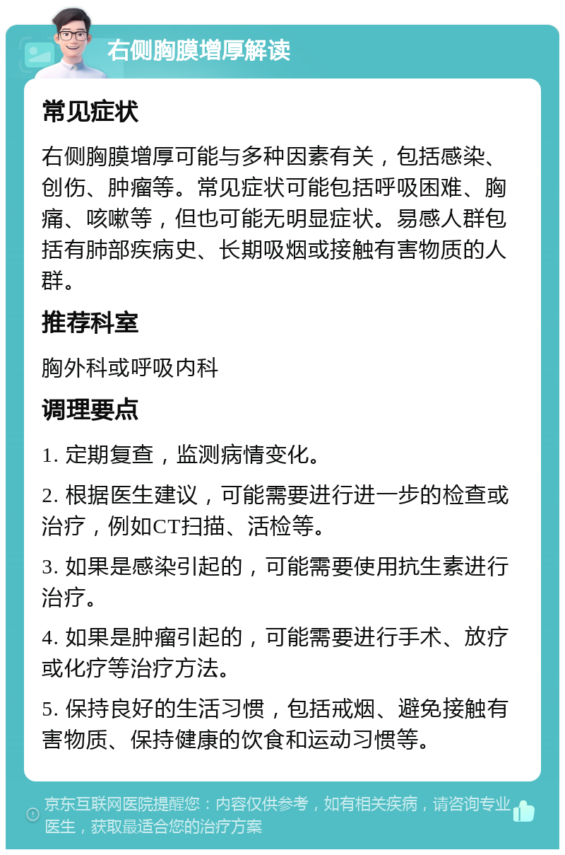 右侧胸膜增厚解读 常见症状 右侧胸膜增厚可能与多种因素有关，包括感染、创伤、肿瘤等。常见症状可能包括呼吸困难、胸痛、咳嗽等，但也可能无明显症状。易感人群包括有肺部疾病史、长期吸烟或接触有害物质的人群。 推荐科室 胸外科或呼吸内科 调理要点 1. 定期复查，监测病情变化。 2. 根据医生建议，可能需要进行进一步的检查或治疗，例如CT扫描、活检等。 3. 如果是感染引起的，可能需要使用抗生素进行治疗。 4. 如果是肿瘤引起的，可能需要进行手术、放疗或化疗等治疗方法。 5. 保持良好的生活习惯，包括戒烟、避免接触有害物质、保持健康的饮食和运动习惯等。