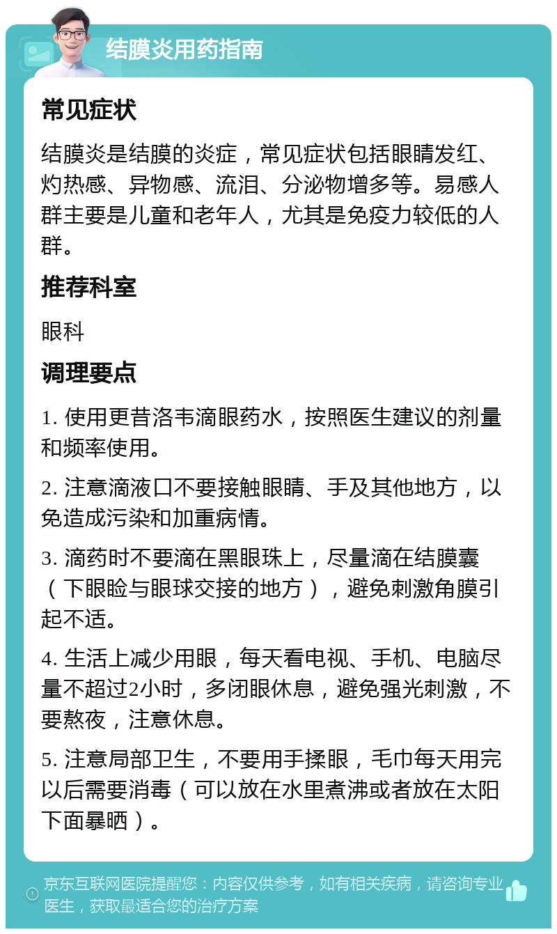 结膜炎用药指南 常见症状 结膜炎是结膜的炎症，常见症状包括眼睛发红、灼热感、异物感、流泪、分泌物增多等。易感人群主要是儿童和老年人，尤其是免疫力较低的人群。 推荐科室 眼科 调理要点 1. 使用更昔洛韦滴眼药水，按照医生建议的剂量和频率使用。 2. 注意滴液口不要接触眼睛、手及其他地方，以免造成污染和加重病情。 3. 滴药时不要滴在黑眼珠上，尽量滴在结膜囊（下眼睑与眼球交接的地方），避免刺激角膜引起不适。 4. 生活上减少用眼，每天看电视、手机、电脑尽量不超过2小时，多闭眼休息，避免强光刺激，不要熬夜，注意休息。 5. 注意局部卫生，不要用手揉眼，毛巾每天用完以后需要消毒（可以放在水里煮沸或者放在太阳下面暴晒）。