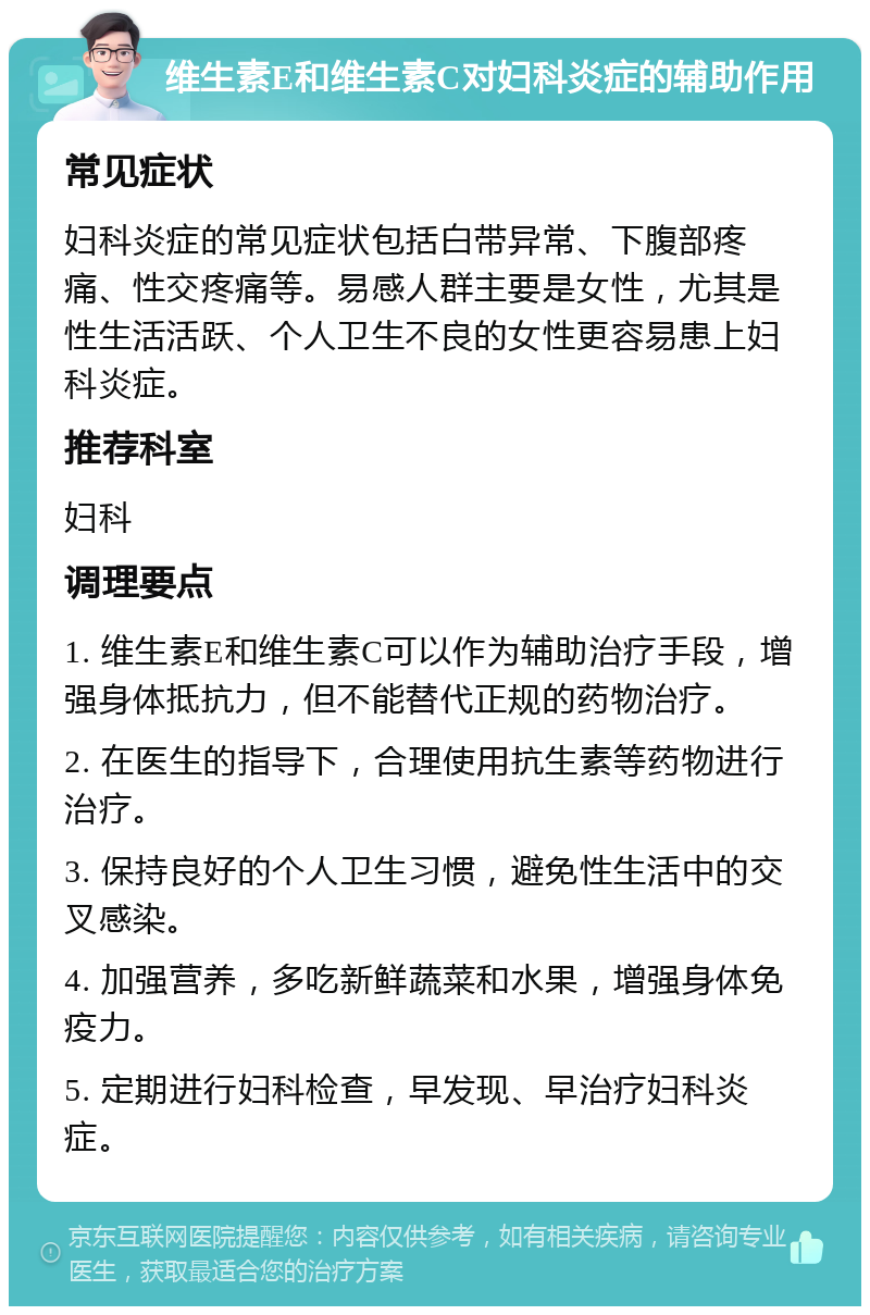 维生素E和维生素C对妇科炎症的辅助作用 常见症状 妇科炎症的常见症状包括白带异常、下腹部疼痛、性交疼痛等。易感人群主要是女性，尤其是性生活活跃、个人卫生不良的女性更容易患上妇科炎症。 推荐科室 妇科 调理要点 1. 维生素E和维生素C可以作为辅助治疗手段，增强身体抵抗力，但不能替代正规的药物治疗。 2. 在医生的指导下，合理使用抗生素等药物进行治疗。 3. 保持良好的个人卫生习惯，避免性生活中的交叉感染。 4. 加强营养，多吃新鲜蔬菜和水果，增强身体免疫力。 5. 定期进行妇科检查，早发现、早治疗妇科炎症。