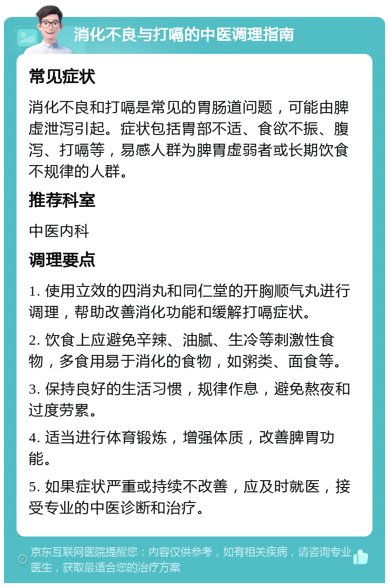 消化不良与打嗝的中医调理指南 常见症状 消化不良和打嗝是常见的胃肠道问题，可能由脾虚泄泻引起。症状包括胃部不适、食欲不振、腹泻、打嗝等，易感人群为脾胃虚弱者或长期饮食不规律的人群。 推荐科室 中医内科 调理要点 1. 使用立效的四消丸和同仁堂的开胸顺气丸进行调理，帮助改善消化功能和缓解打嗝症状。 2. 饮食上应避免辛辣、油腻、生冷等刺激性食物，多食用易于消化的食物，如粥类、面食等。 3. 保持良好的生活习惯，规律作息，避免熬夜和过度劳累。 4. 适当进行体育锻炼，增强体质，改善脾胃功能。 5. 如果症状严重或持续不改善，应及时就医，接受专业的中医诊断和治疗。