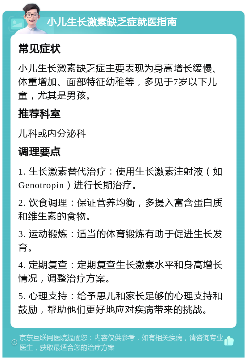 小儿生长激素缺乏症就医指南 常见症状 小儿生长激素缺乏症主要表现为身高增长缓慢、体重增加、面部特征幼稚等，多见于7岁以下儿童，尤其是男孩。 推荐科室 儿科或内分泌科 调理要点 1. 生长激素替代治疗：使用生长激素注射液（如Genotropin）进行长期治疗。 2. 饮食调理：保证营养均衡，多摄入富含蛋白质和维生素的食物。 3. 运动锻炼：适当的体育锻炼有助于促进生长发育。 4. 定期复查：定期复查生长激素水平和身高增长情况，调整治疗方案。 5. 心理支持：给予患儿和家长足够的心理支持和鼓励，帮助他们更好地应对疾病带来的挑战。