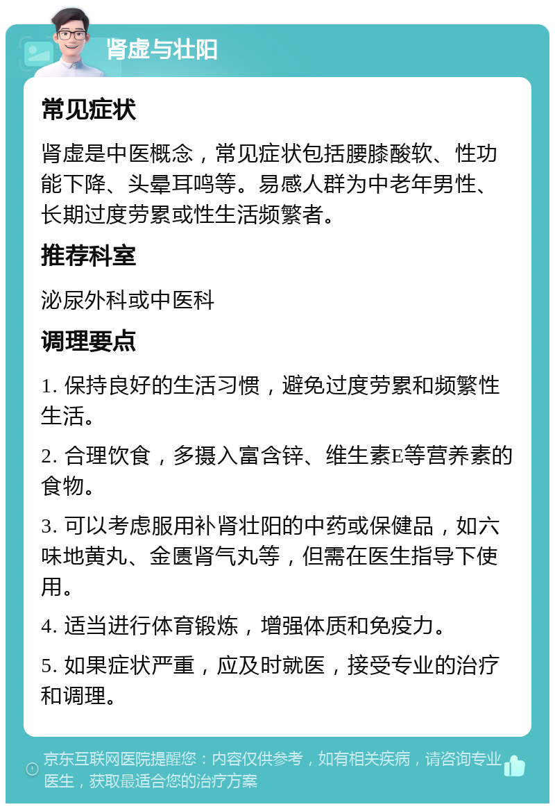 肾虚与壮阳 常见症状 肾虚是中医概念，常见症状包括腰膝酸软、性功能下降、头晕耳鸣等。易感人群为中老年男性、长期过度劳累或性生活频繁者。 推荐科室 泌尿外科或中医科 调理要点 1. 保持良好的生活习惯，避免过度劳累和频繁性生活。 2. 合理饮食，多摄入富含锌、维生素E等营养素的食物。 3. 可以考虑服用补肾壮阳的中药或保健品，如六味地黄丸、金匮肾气丸等，但需在医生指导下使用。 4. 适当进行体育锻炼，增强体质和免疫力。 5. 如果症状严重，应及时就医，接受专业的治疗和调理。