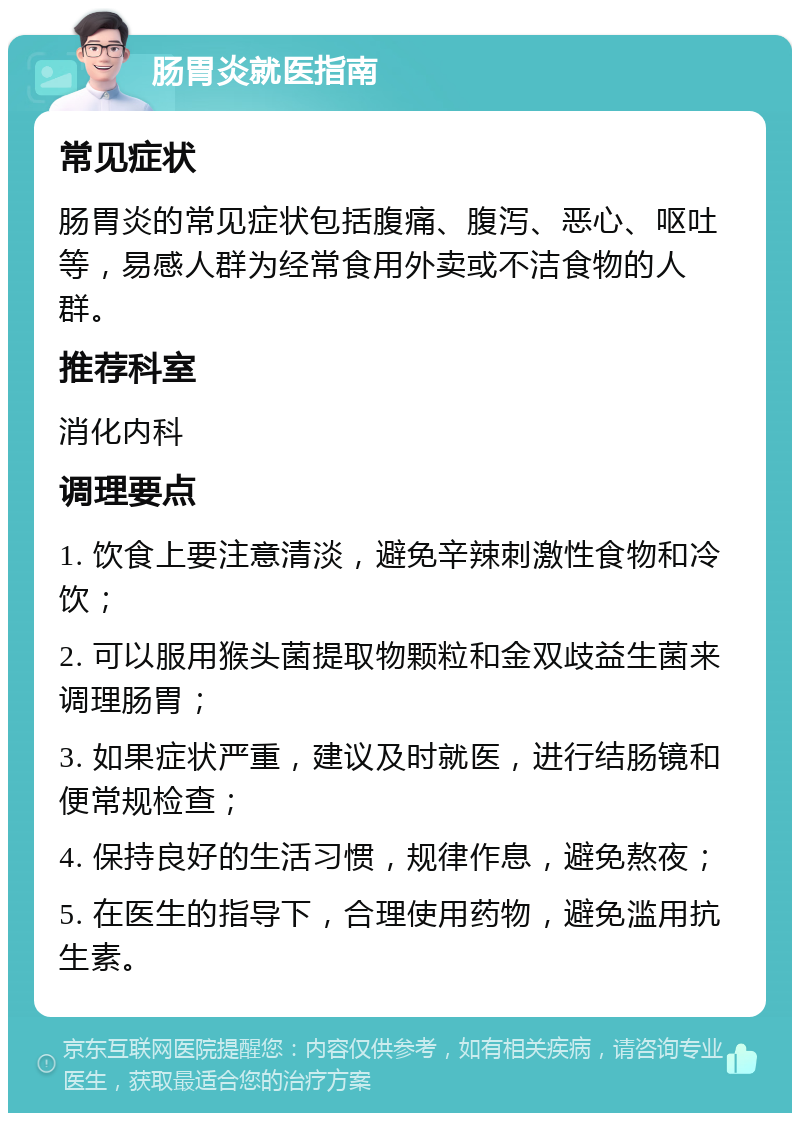 肠胃炎就医指南 常见症状 肠胃炎的常见症状包括腹痛、腹泻、恶心、呕吐等，易感人群为经常食用外卖或不洁食物的人群。 推荐科室 消化内科 调理要点 1. 饮食上要注意清淡，避免辛辣刺激性食物和冷饮； 2. 可以服用猴头菌提取物颗粒和金双歧益生菌来调理肠胃； 3. 如果症状严重，建议及时就医，进行结肠镜和便常规检查； 4. 保持良好的生活习惯，规律作息，避免熬夜； 5. 在医生的指导下，合理使用药物，避免滥用抗生素。