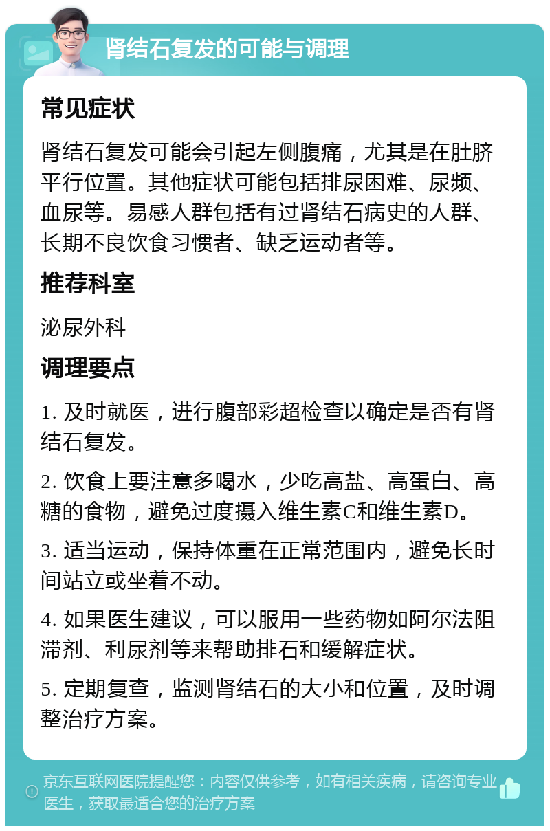 肾结石复发的可能与调理 常见症状 肾结石复发可能会引起左侧腹痛，尤其是在肚脐平行位置。其他症状可能包括排尿困难、尿频、血尿等。易感人群包括有过肾结石病史的人群、长期不良饮食习惯者、缺乏运动者等。 推荐科室 泌尿外科 调理要点 1. 及时就医，进行腹部彩超检查以确定是否有肾结石复发。 2. 饮食上要注意多喝水，少吃高盐、高蛋白、高糖的食物，避免过度摄入维生素C和维生素D。 3. 适当运动，保持体重在正常范围内，避免长时间站立或坐着不动。 4. 如果医生建议，可以服用一些药物如阿尔法阻滞剂、利尿剂等来帮助排石和缓解症状。 5. 定期复查，监测肾结石的大小和位置，及时调整治疗方案。