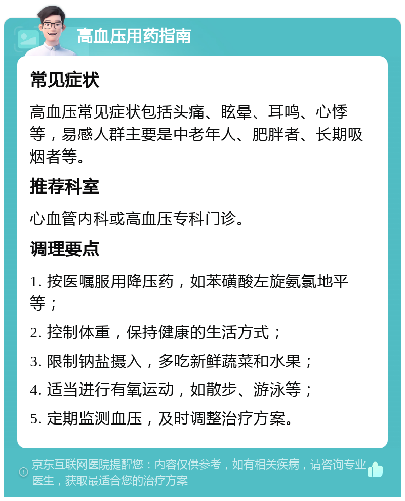 高血压用药指南 常见症状 高血压常见症状包括头痛、眩晕、耳鸣、心悸等，易感人群主要是中老年人、肥胖者、长期吸烟者等。 推荐科室 心血管内科或高血压专科门诊。 调理要点 1. 按医嘱服用降压药，如苯磺酸左旋氨氯地平等； 2. 控制体重，保持健康的生活方式； 3. 限制钠盐摄入，多吃新鲜蔬菜和水果； 4. 适当进行有氧运动，如散步、游泳等； 5. 定期监测血压，及时调整治疗方案。