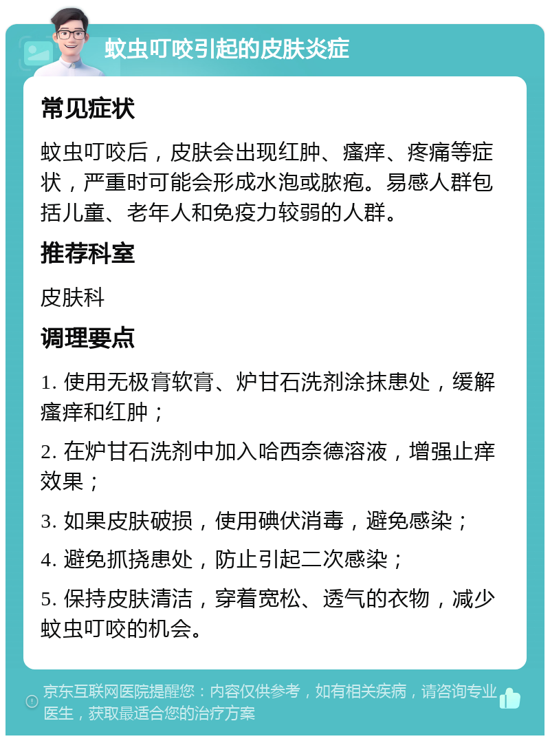 蚊虫叮咬引起的皮肤炎症 常见症状 蚊虫叮咬后，皮肤会出现红肿、瘙痒、疼痛等症状，严重时可能会形成水泡或脓疱。易感人群包括儿童、老年人和免疫力较弱的人群。 推荐科室 皮肤科 调理要点 1. 使用无极膏软膏、炉甘石洗剂涂抹患处，缓解瘙痒和红肿； 2. 在炉甘石洗剂中加入哈西奈德溶液，增强止痒效果； 3. 如果皮肤破损，使用碘伏消毒，避免感染； 4. 避免抓挠患处，防止引起二次感染； 5. 保持皮肤清洁，穿着宽松、透气的衣物，减少蚊虫叮咬的机会。