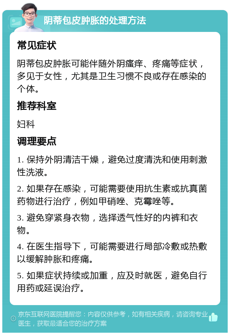 阴蒂包皮肿胀的处理方法 常见症状 阴蒂包皮肿胀可能伴随外阴瘙痒、疼痛等症状，多见于女性，尤其是卫生习惯不良或存在感染的个体。 推荐科室 妇科 调理要点 1. 保持外阴清洁干燥，避免过度清洗和使用刺激性洗液。 2. 如果存在感染，可能需要使用抗生素或抗真菌药物进行治疗，例如甲硝唑、克霉唑等。 3. 避免穿紧身衣物，选择透气性好的内裤和衣物。 4. 在医生指导下，可能需要进行局部冷敷或热敷以缓解肿胀和疼痛。 5. 如果症状持续或加重，应及时就医，避免自行用药或延误治疗。