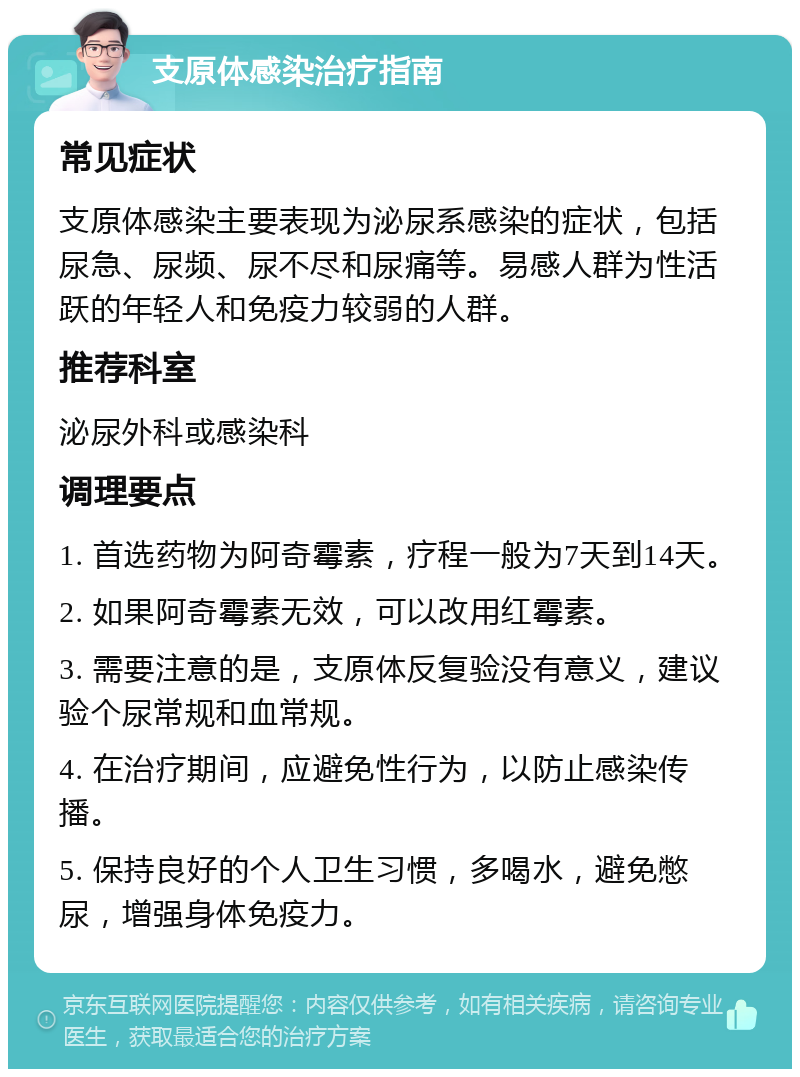 支原体感染治疗指南 常见症状 支原体感染主要表现为泌尿系感染的症状，包括尿急、尿频、尿不尽和尿痛等。易感人群为性活跃的年轻人和免疫力较弱的人群。 推荐科室 泌尿外科或感染科 调理要点 1. 首选药物为阿奇霉素，疗程一般为7天到14天。 2. 如果阿奇霉素无效，可以改用红霉素。 3. 需要注意的是，支原体反复验没有意义，建议验个尿常规和血常规。 4. 在治疗期间，应避免性行为，以防止感染传播。 5. 保持良好的个人卫生习惯，多喝水，避免憋尿，增强身体免疫力。