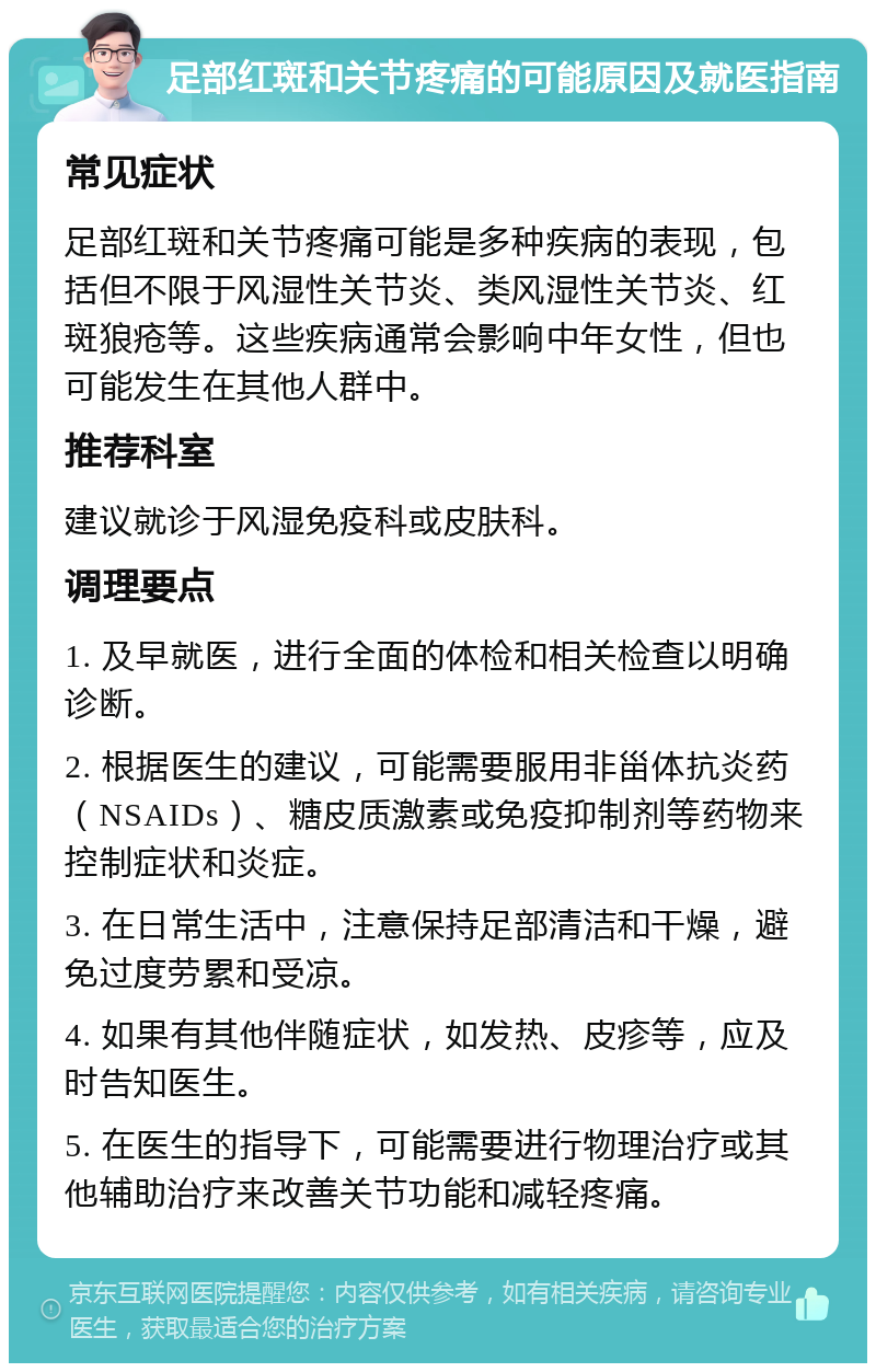 足部红斑和关节疼痛的可能原因及就医指南 常见症状 足部红斑和关节疼痛可能是多种疾病的表现，包括但不限于风湿性关节炎、类风湿性关节炎、红斑狼疮等。这些疾病通常会影响中年女性，但也可能发生在其他人群中。 推荐科室 建议就诊于风湿免疫科或皮肤科。 调理要点 1. 及早就医，进行全面的体检和相关检查以明确诊断。 2. 根据医生的建议，可能需要服用非甾体抗炎药（NSAIDs）、糖皮质激素或免疫抑制剂等药物来控制症状和炎症。 3. 在日常生活中，注意保持足部清洁和干燥，避免过度劳累和受凉。 4. 如果有其他伴随症状，如发热、皮疹等，应及时告知医生。 5. 在医生的指导下，可能需要进行物理治疗或其他辅助治疗来改善关节功能和减轻疼痛。