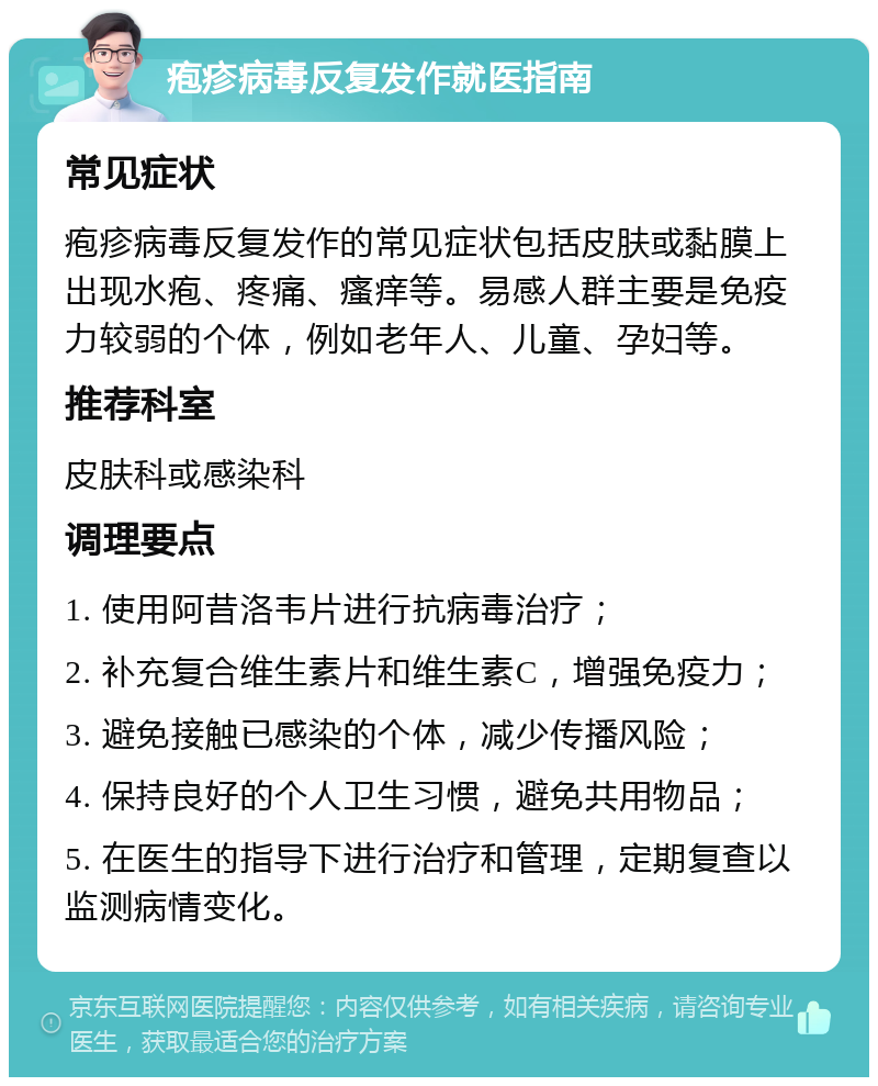 疱疹病毒反复发作就医指南 常见症状 疱疹病毒反复发作的常见症状包括皮肤或黏膜上出现水疱、疼痛、瘙痒等。易感人群主要是免疫力较弱的个体，例如老年人、儿童、孕妇等。 推荐科室 皮肤科或感染科 调理要点 1. 使用阿昔洛韦片进行抗病毒治疗； 2. 补充复合维生素片和维生素C，增强免疫力； 3. 避免接触已感染的个体，减少传播风险； 4. 保持良好的个人卫生习惯，避免共用物品； 5. 在医生的指导下进行治疗和管理，定期复查以监测病情变化。