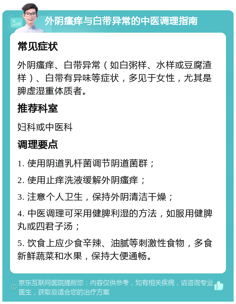 外阴瘙痒与白带异常的中医调理指南 常见症状 外阴瘙痒、白带异常（如白粥样、水样或豆腐渣样）、白带有异味等症状，多见于女性，尤其是脾虚湿重体质者。 推荐科室 妇科或中医科 调理要点 1. 使用阴道乳杆菌调节阴道菌群； 2. 使用止痒洗液缓解外阴瘙痒； 3. 注意个人卫生，保持外阴清洁干燥； 4. 中医调理可采用健脾利湿的方法，如服用健脾丸或四君子汤； 5. 饮食上应少食辛辣、油腻等刺激性食物，多食新鲜蔬菜和水果，保持大便通畅。